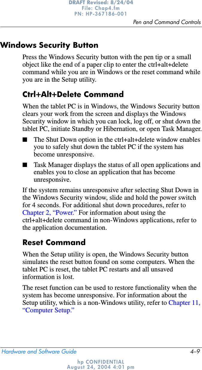 Pen and Command ControlsHardware and Software Guide 4–9DRAFT Revised: 8/24/04File: Chap4.fm PN: HP-367186-001 hp CONFIDENTIALAugust 24, 2004 4:01 pmWindows Security ButtonPress the Windows Security button with the pen tip or a small object like the end of a paper clip to enter the ctrl+alt+delete command while you are in Windows or the reset command while you are in the Setup utility. Ctrl+Alt+Delete CommandWhen the tablet PC is in Windows, the Windows Security button clears your work from the screen and displays the Windows Security window in which you can lock, log off, or shut down the tablet PC, initiate Standby or Hibernation, or open Task Manager.■The Shut Down option in the ctrl+alt+delete window enables you to safely shut down the tablet PC if the system has become unresponsive.■Task Manager displays the status of all open applications and enables you to close an application that has become unresponsive.If the system remains unresponsive after selecting Shut Down in the Windows Security window, slide and hold the power switch for 4 seconds. For additional shut down procedures, refer to Chapter 2, “Power.” For information about using the ctrl+alt+delete command in non-Windows applications, refer to the application documentation.Reset CommandWhen the Setup utility is open, the Windows Security button simulates the reset button found on some computers. When the tablet PC is reset, the tablet PC restarts and all unsaved information is lost.The reset function can be used to restore functionality when the system has become unresponsive. For information about the Setup utility, which is a non-Windows utility, refer to Chapter 11, “Computer Setup.”