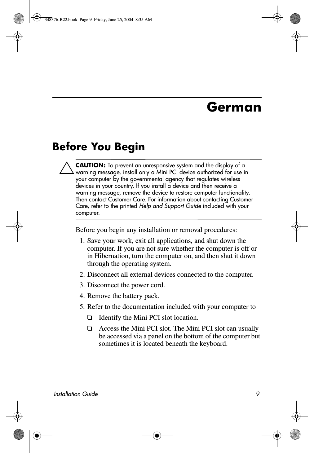 Installation Guide 9GermanBefore You BeginÄCAUTION: To prevent an unresponsive system and the display of a warning message, install only a Mini PCI device authorized for use in your computer by the governmental agency that regulates wireless devices in your country. If you install a device and then receive a warning message, remove the device to restore computer functionality. Then contact Customer Care. For information about contacting Customer Care, refer to the printed Help and Support Guide included with your computer.Before you begin any installation or removal procedures:1. Save your work, exit all applications, and shut down the computer. If you are not sure whether the computer is off or in Hibernation, turn the computer on, and then shut it down through the operating system.2. Disconnect all external devices connected to the computer.3. Disconnect the power cord.4. Remove the battery pack.5. Refer to the documentation included with your computer to❏Identify the Mini PCI slot location.❏Access the Mini PCI slot. The Mini PCI slot can usually be accessed via a panel on the bottom of the computer but sometimes it is located beneath the keyboard.348376-B22.book  Page 9  Friday, June 25, 2004  8:35 AM
