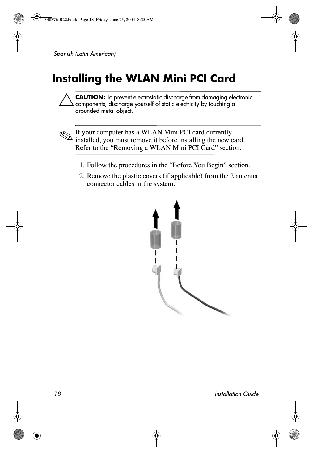 18 Installation GuideSpanish (Latin American)Installing the WLAN Mini PCI CardÄCAUTION: To prevent electrostatic discharge from damaging electronic components, discharge yourself of static electricity by touching a grounded metal object.✎If your computer has a WLAN Mini PCI card currently installed, you must remove it before installing the new card. Refer to the “Removing a WLAN Mini PCI Card” section.1. Follow the procedures in the “Before You Begin” section.2. Remove the plastic covers (if applicable) from the 2 antenna connector cables in the system.348376-B22.book  Page 18  Friday, June 25, 2004  8:35 AM