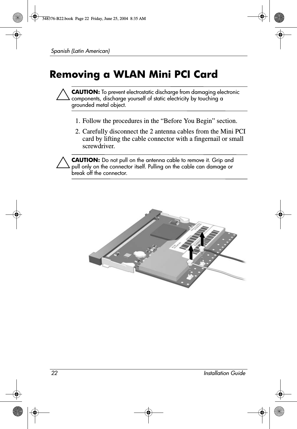 22 Installation GuideSpanish (Latin American)Removing a WLAN Mini PCI CardÄCAUTION: To prevent electrostatic discharge from damaging electronic components, discharge yourself of static electricity by touching a grounded metal object.1. Follow the procedures in the “Before You Begin” section.2. Carefully disconnect the 2 antenna cables from the Mini PCI card by lifting the cable connector with a fingernail or small screwdriver.ÄCAUTION: Do not pull on the antenna cable to remove it. Grip and pull only on the connector itself. Pulling on the cable can damage or break off the connector.348376-B22.book  Page 22  Friday, June 25, 2004  8:35 AM