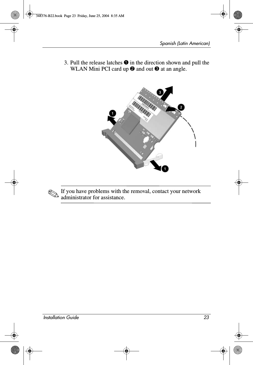 Spanish (Latin American)Installation Guide 233. Pull the release latches 1 in the direction shown and pull the WLAN Mini PCI card up 2 and out 3 at an angle.✎If you have problems with the removal, contact your network administrator for assistance.348376-B22.book  Page 23  Friday, June 25, 2004  8:35 AM