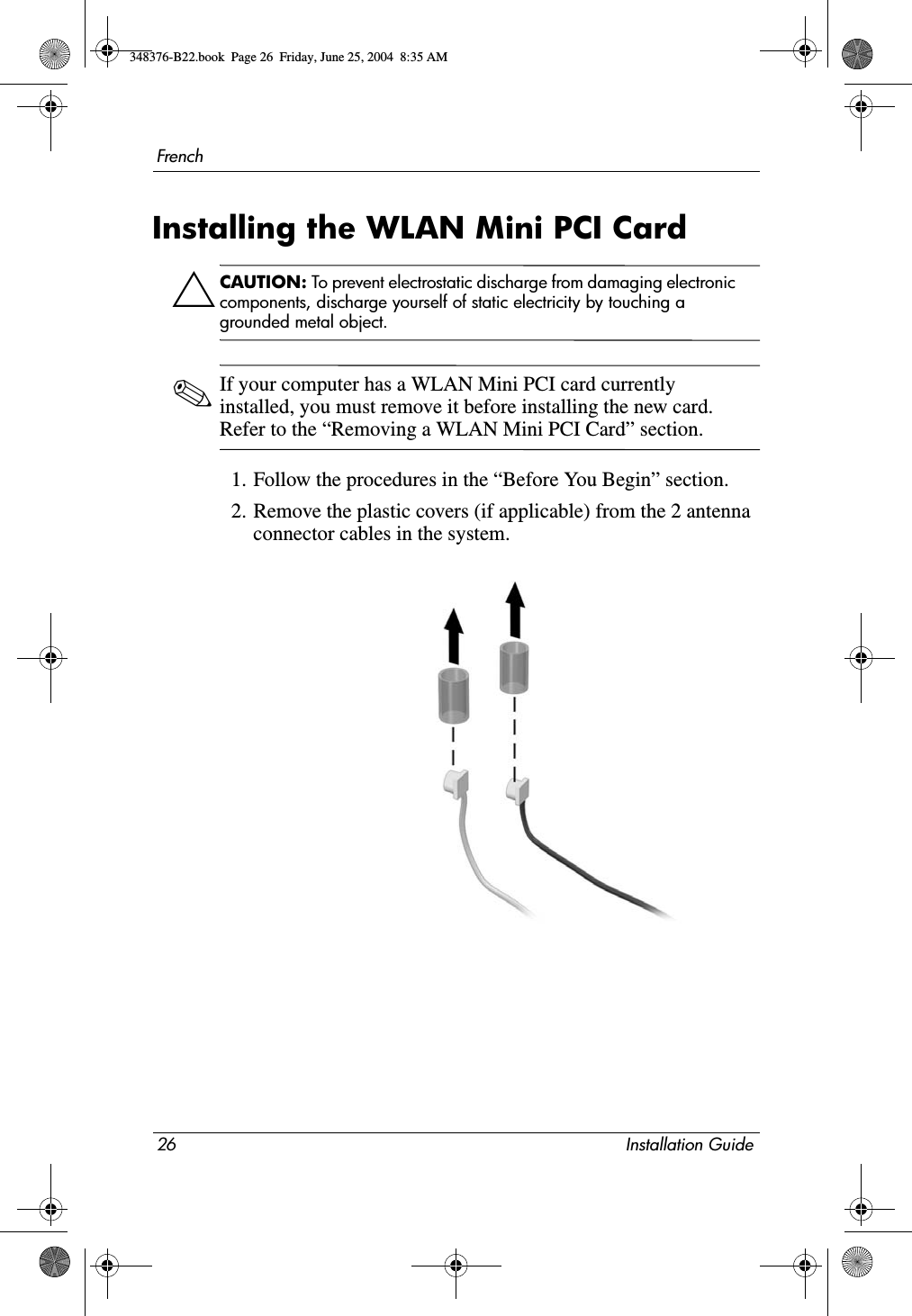 26 Installation GuideFrenchInstalling the WLAN Mini PCI CardÄCAUTION: To prevent electrostatic discharge from damaging electronic components, discharge yourself of static electricity by touching a grounded metal object.✎If your computer has a WLAN Mini PCI card currently installed, you must remove it before installing the new card. Refer to the “Removing a WLAN Mini PCI Card” section.1. Follow the procedures in the “Before You Begin” section.2. Remove the plastic covers (if applicable) from the 2 antenna connector cables in the system.348376-B22.book  Page 26  Friday, June 25, 2004  8:35 AM