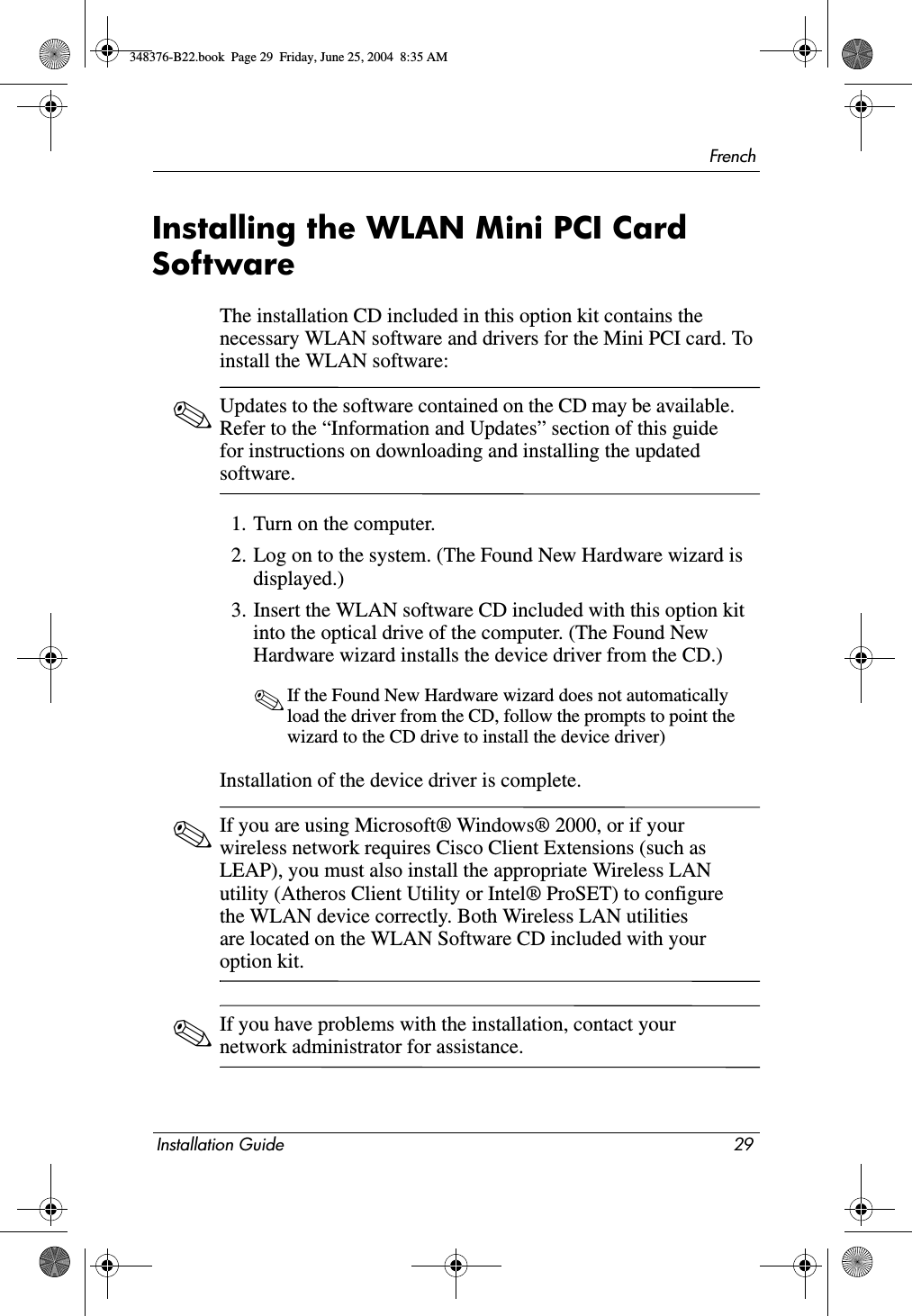 FrenchInstallation Guide 29Installing the WLAN Mini PCI Card SoftwareThe installation CD included in this option kit contains the necessary WLAN software and drivers for the Mini PCI card. To install the WLAN software: ✎Updates to the software contained on the CD may be available. Refer to the “Information and Updates” section of this guide for instructions on downloading and installing the updated software.1. Turn on the computer.2. Log on to the system. (The Found New Hardware wizard is displayed.)3. Insert the WLAN software CD included with this option kit into the optical drive of the computer. (The Found New Hardware wizard installs the device driver from the CD.)✎If the Found New Hardware wizard does not automatically load the driver from the CD, follow the prompts to point the wizard to the CD drive to install the device driver)Installation of the device driver is complete.✎If you are using Microsoft® Windows® 2000, or if your wireless network requires Cisco Client Extensions (such as LEAP), you must also install the appropriate Wireless LAN utility (Atheros Client Utility or Intel® ProSET) to configure the WLAN device correctly. Both Wireless LAN utilities are located on the WLAN Software CD included with your option kit. ✎If you have problems with the installation, contact your network administrator for assistance.348376-B22.book  Page 29  Friday, June 25, 2004  8:35 AM