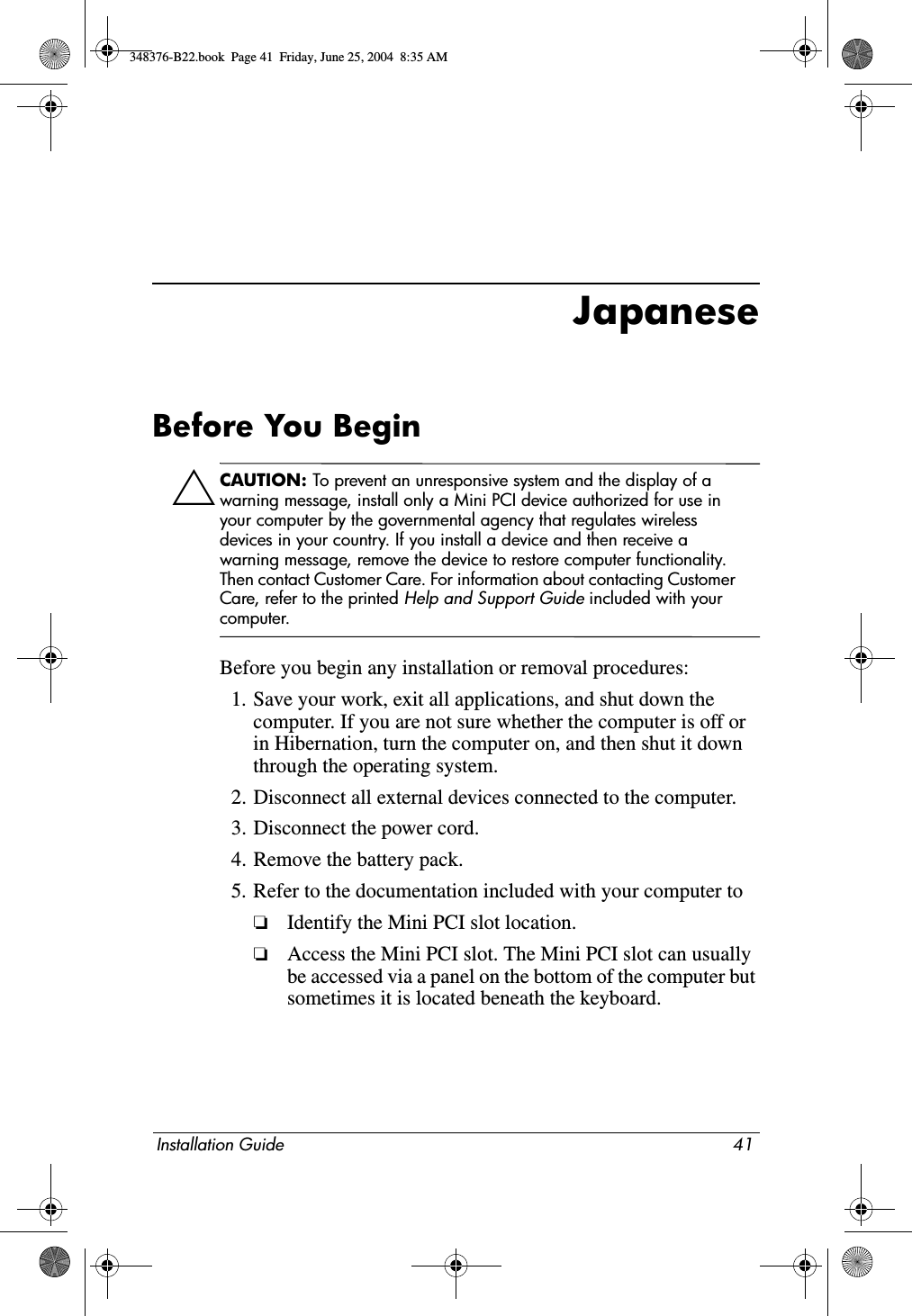 Installation Guide 41JapaneseBefore You BeginÄCAUTION: To prevent an unresponsive system and the display of a warning message, install only a Mini PCI device authorized for use in your computer by the governmental agency that regulates wireless devices in your country. If you install a device and then receive a warning message, remove the device to restore computer functionality. Then contact Customer Care. For information about contacting Customer Care, refer to the printed Help and Support Guide included with your computer.Before you begin any installation or removal procedures:1. Save your work, exit all applications, and shut down the computer. If you are not sure whether the computer is off or in Hibernation, turn the computer on, and then shut it down through the operating system.2. Disconnect all external devices connected to the computer.3. Disconnect the power cord.4. Remove the battery pack.5. Refer to the documentation included with your computer to❏Identify the Mini PCI slot location.❏Access the Mini PCI slot. The Mini PCI slot can usually be accessed via a panel on the bottom of the computer but sometimes it is located beneath the keyboard.348376-B22.book  Page 41  Friday, June 25, 2004  8:35 AM