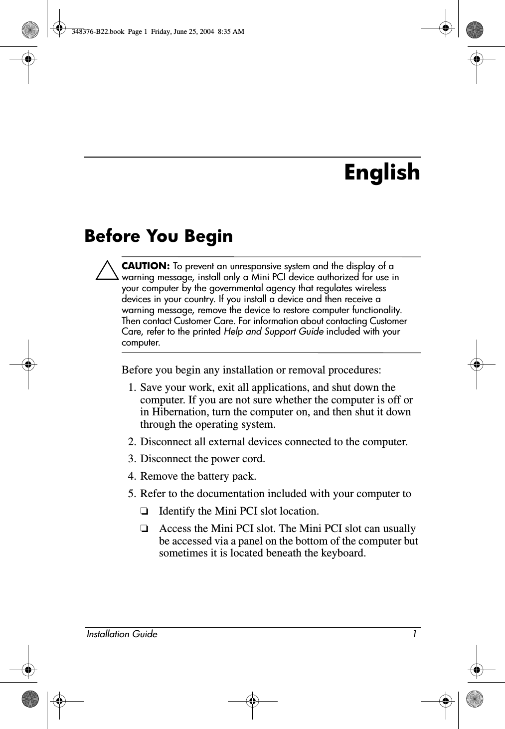 Installation Guide 1EnglishBefore You BeginÄCAUTION: To prevent an unresponsive system and the display of a warning message, install only a Mini PCI device authorized for use in your computer by the governmental agency that regulates wireless devices in your country. If you install a device and then receive a warning message, remove the device to restore computer functionality. Then contact Customer Care. For information about contacting Customer Care, refer to the printed Help and Support Guide included with your computer.Before you begin any installation or removal procedures:1. Save your work, exit all applications, and shut down the computer. If you are not sure whether the computer is off or in Hibernation, turn the computer on, and then shut it down through the operating system.2. Disconnect all external devices connected to the computer.3. Disconnect the power cord.4. Remove the battery pack.5. Refer to the documentation included with your computer to❏Identify the Mini PCI slot location.❏Access the Mini PCI slot. The Mini PCI slot can usually be accessed via a panel on the bottom of the computer but sometimes it is located beneath the keyboard.348376-B22.book  Page 1  Friday, June 25, 2004  8:35 AM