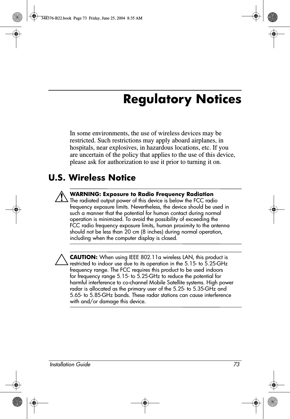 Installation Guide 73Regulatory NoticesIn some environments, the use of wireless devices may be restricted. Such restrictions may apply aboard airplanes, in hospitals, near explosives, in hazardous locations, etc. If you are uncertain of the policy that applies to the use of this device, please ask for authorization to use it prior to turning it on.U.S. Wireless NoticeÅWARNING: Exposure to Radio Frequency RadiationThe radiated output power of this device is below the FCC radio frequency exposure limits. Nevertheless, the device should be used in such a manner that the potential for human contact during normal operation is minimized. To avoid the possibility of exceeding the FCC radio frequency exposure limits, human proximity to the antenna should not be less than 20 cm (8 inches) during normal operation, including when the computer display is closed.ÄCAUTION: When using IEEE 802.11a wireless LAN, this product is restricted to indoor use due to its operation in the 5.15- to 5.25-GHz frequency range. The FCC requires this product to be used indoors for frequency range 5.15- to 5.25-GHz to reduce the potential for harmful interference to co-channel Mobile Satellite systems. High power radar is allocated as the primary user of the 5.25- to 5.35-GHz and 5.65- to 5.85-GHz bands. These radar stations can cause interference with and/or damage this device.348376-B22.book  Page 73  Friday, June 25, 2004  8:35 AM