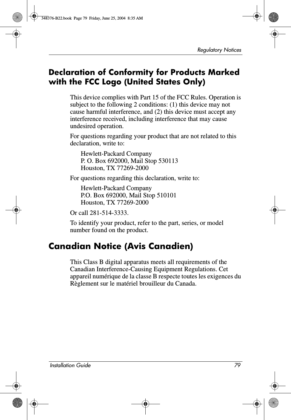 Regulatory NoticesInstallation Guide 79Declaration of Conformity for Products Marked with the FCC Logo (United States Only)This device complies with Part 15 of the FCC Rules. Operation is subject to the following 2 conditions: (1) this device may not cause harmful interference, and (2) this device must accept any interference received, including interference that may cause undesired operation.For questions regarding your product that are not related to this declaration, write to:Hewlett-Packard CompanyP. O. Box 692000, Mail Stop 530113Houston, TX 77269-2000For questions regarding this declaration, write to:Hewlett-Packard CompanyP.O. Box 692000, Mail Stop 510101Houston, TX 77269-2000Or call 281-514-3333.To identify your product, refer to the part, series, or model number found on the product.Canadian Notice (Avis Canadien)This Class B digital apparatus meets all requirements of the Canadian Interference-Causing Equipment Regulations. Cet appareil numérique de la classe B respecte toutes les exigences du Règlement sur le matériel brouilleur du Canada.348376-B22.book  Page 79  Friday, June 25, 2004  8:35 AM