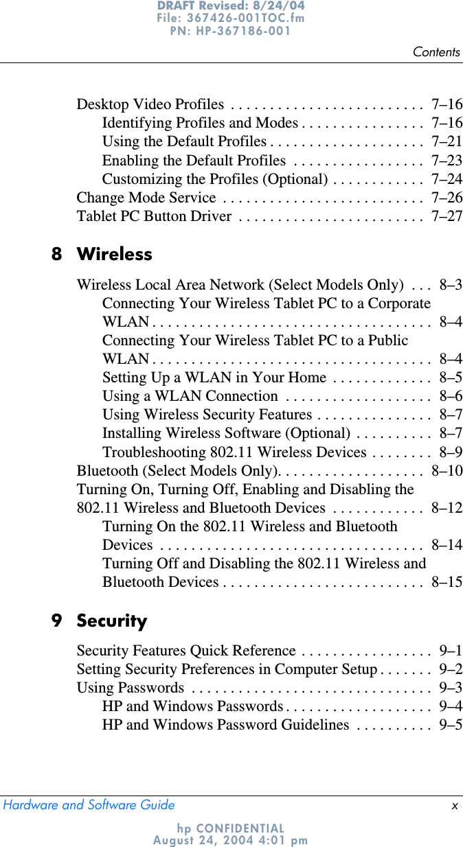 ContentsHardware and Software Guide xDRAFT Revised: 8/24/04File: 367426-001TOC.fm PN: HP-367186-001 hp CONFIDENTIALAugust 24, 2004 4:01 pmDesktop Video Profiles  . . . . . . . . . . . . . . . . . . . . . . . . .  7–16Identifying Profiles and Modes . . . . . . . . . . . . . . . .  7–16Using the Default Profiles . . . . . . . . . . . . . . . . . . . .  7–21Enabling the Default Profiles  . . . . . . . . . . . . . . . . .  7–23Customizing the Profiles (Optional) . . . . . . . . . . . .  7–24Change Mode Service  . . . . . . . . . . . . . . . . . . . . . . . . . .  7–26Tablet PC Button Driver  . . . . . . . . . . . . . . . . . . . . . . . .  7–278 WirelessWireless Local Area Network (Select Models Only)  . . .  8–3Connecting Your Wireless Tablet PC to a Corporate WLAN . . . . . . . . . . . . . . . . . . . . . . . . . . . . . . . . . . . .  8–4Connecting Your Wireless Tablet PC to a Public WLAN . . . . . . . . . . . . . . . . . . . . . . . . . . . . . . . . . . . .  8–4Setting Up a WLAN in Your Home  . . . . . . . . . . . . .  8–5Using a WLAN Connection  . . . . . . . . . . . . . . . . . . .  8–6Using Wireless Security Features . . . . . . . . . . . . . . .  8–7Installing Wireless Software (Optional)  . . . . . . . . . .  8–7Troubleshooting 802.11 Wireless Devices . . . . . . . .  8–9Bluetooth (Select Models Only). . . . . . . . . . . . . . . . . . .  8–10Turning On, Turning Off, Enabling and Disabling the 802.11 Wireless and Bluetooth Devices  . . . . . . . . . . . .  8–12Turning On the 802.11 Wireless and Bluetooth Devices  . . . . . . . . . . . . . . . . . . . . . . . . . . . . . . . . . .  8–14Turning Off and Disabling the 802.11 Wireless and Bluetooth Devices . . . . . . . . . . . . . . . . . . . . . . . . . .  8–159 SecuritySecurity Features Quick Reference . . . . . . . . . . . . . . . . .  9–1Setting Security Preferences in Computer Setup . . . . . . .  9–2Using Passwords  . . . . . . . . . . . . . . . . . . . . . . . . . . . . . . .  9–3HP and Windows Passwords . . . . . . . . . . . . . . . . . . .  9–4HP and Windows Password Guidelines  . . . . . . . . . .  9–5