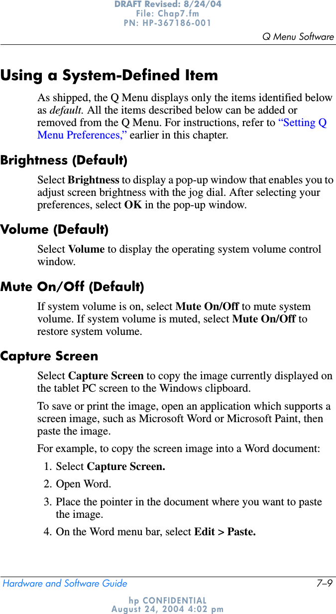Q Menu SoftwareHardware and Software Guide 7–9DRAFT Revised: 8/24/04File: Chap7.fm PN: HP-367186-001 hp CONFIDENTIALAugust 24, 2004 4:02 pmUsing a System-Defined ItemAs shipped, the Q Menu displays only the items identified below as default. All the items described below can be added or removed from the Q Menu. For instructions, refer to “Setting Q Menu Preferences,” earlier in this chapter.Brightness (Default)Select Brightness to display a pop-up window that enables you to adjust screen brightness with the jog dial. After selecting your preferences, select OK in the pop-up window.Volume (Default)Select Volu me to display the operating system volume control window.Mute On/Off (Default)If system volume is on, select Mute On/Off to mute system volume. If system volume is muted, select Mute On/Off to restore system volume.Capture ScreenSelect Capture Screen to copy the image currently displayed on the tablet PC screen to the Windows clipboard.To save or print the image, open an application which supports a screen image, such as Microsoft Word or Microsoft Paint, then paste the image.For example, to copy the screen image into a Word document:1. Select Capture Screen.2. Open Word.3. Place the pointer in the document where you want to paste the image.4. On the Word menu bar, select Edit &gt; Paste.