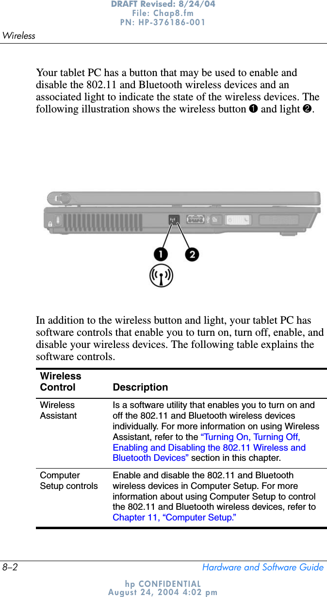 8–2 Hardware and Software GuideWirelessDRAFT Revised: 8/24/04File: Chap8.fm PN: HP-376186-001 hp CONFIDENTIALAugust 24, 2004 4:02 pmYour tablet PC has a button that may be used to enable and disable the 802.11 and Bluetooth wireless devices and an associated light to indicate the state of the wireless devices. The following illustration shows the wireless button 1 and light 2.In addition to the wireless button and light, your tablet PC has software controls that enable you to turn on, turn off, enable, and disable your wireless devices. The following table explains the software controls.WirelessControl DescriptionWirelessAssistantIs a software utility that enables you to turn on and off the 802.11 and Bluetooth wireless devices individually. For more information on using Wireless Assistant, refer to the “Turning On, Turning Off, Enabling and Disabling the 802.11 Wireless and Bluetooth Devices” section in this chapter.ComputerSetup controlsEnable and disable the 802.11 and Bluetooth wireless devices in Computer Setup. For more information about using Computer Setup to control the 802.11 and Bluetooth wireless devices, refer to Chapter 11, “Computer Setup.”