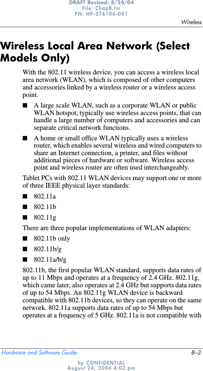 WirelessHardware and Software Guide 8–3DRAFT Revised: 8/24/04File: Chap8.fm PN: HP-376186-001 hp CONFIDENTIALAugust 24, 2004 4:02 pmWireless Local Area Network (Select Models Only)With the 802.11 wireless device, you can access a wireless local area network (WLAN), which is composed of other computers and accessories linked by a wireless router or a wireless access point.■A large scale WLAN, such as a corporate WLAN or public WLAN hotspot, typically use wireless access points, that can handle a large number of computers and accessories and can separate critical network functions. ■A home or small office WLAN typically uses a wireless router, which enables several wireless and wired computers to share an Internet connection, a printer, and files without additional pieces of hardware or software. Wireless access point and wireless router are often used interchangeably. Tablet PCs with 802.11 WLAN devices may support one or more of three IEEE physical layer standards: ■802.11a■802.11b■802.11gThere are three popular implementations of WLAN adapters:■802.11b only■802.11b/g■802.11a/b/g802.11b, the first popular WLAN standard, supports data rates of up to 11 Mbps and operates at a frequency of 2.4 GHz. 802.11g, which came later, also operates at 2.4 GHz but supports data rates of up to 54 Mbps. An 802.11g WLAN device is backward compatible with 802.11b devices, so they can operate on the same network. 802.11a supports data rates of up to 54 Mbps but operates at a frequency of 5 GHz. 802.11a is not compatible with 