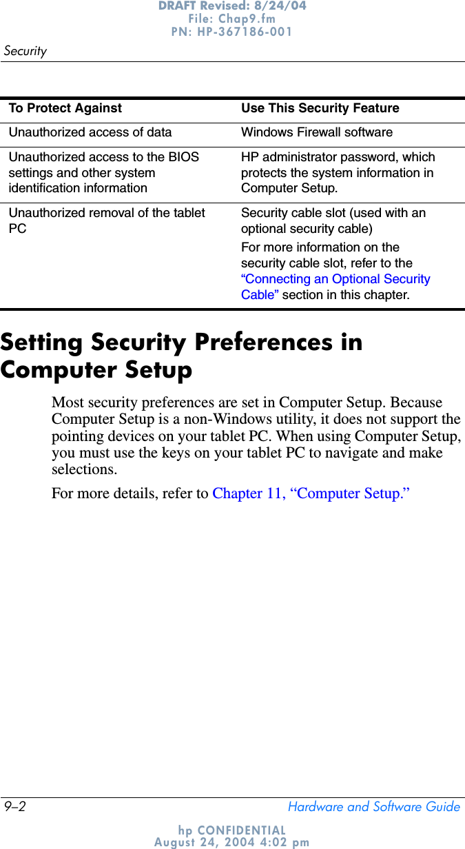 9–2 Hardware and Software GuideSecurityDRAFT Revised: 8/24/04File: Chap9.fm PN: HP-367186-001 hp CONFIDENTIALAugust 24, 2004 4:02 pmSetting Security Preferences in Computer SetupMost security preferences are set in Computer Setup. Because Computer Setup is a non-Windows utility, it does not support the pointing devices on your tablet PC. When using Computer Setup, you must use the keys on your tablet PC to navigate and make selections.For more details, refer to Chapter 11, “Computer Setup.”Unauthorized access of data Windows Firewall softwareUnauthorized access to the BIOS settings and other system identification informationHP administrator password, which protects the system information in Computer Setup.Unauthorized removal of the tablet PCSecurity cable slot (used with an optional security cable)For more information on the security cable slot, refer to the “Connecting an Optional Security Cable” section in this chapter.To Protect Against Use This Security Feature
