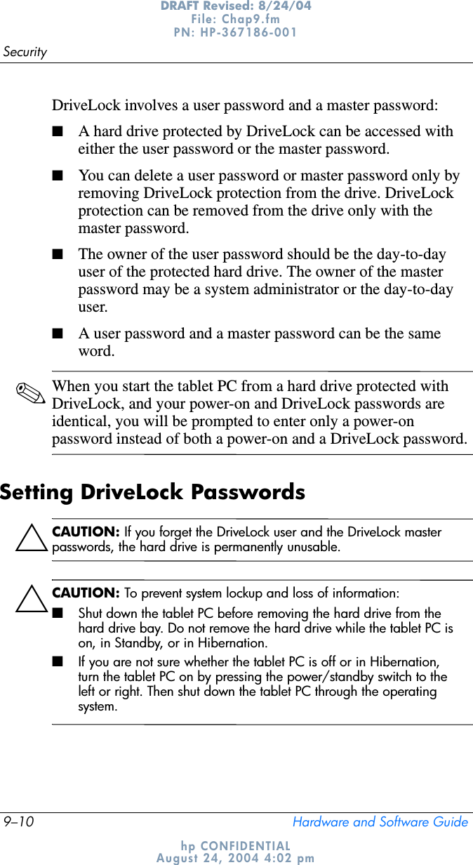 9–10 Hardware and Software GuideSecurityDRAFT Revised: 8/24/04File: Chap9.fm PN: HP-367186-001 hp CONFIDENTIALAugust 24, 2004 4:02 pmDriveLock involves a user password and a master password:■A hard drive protected by DriveLock can be accessed with either the user password or the master password.■You can delete a user password or master password only by removing DriveLock protection from the drive. DriveLock protection can be removed from the drive only with the master password.■The owner of the user password should be the day-to-day user of the protected hard drive. The owner of the master password may be a system administrator or the day-to-day user.■A user password and a master password can be the same word.✎When you start the tablet PC from a hard drive protected with DriveLock, and your power-on and DriveLock passwords are identical, you will be prompted to enter only a power-on password instead of both a power-on and a DriveLock password.Setting DriveLock PasswordsÄCAUTION: If you forget the DriveLock user and the DriveLock master passwords, the hard drive is permanently unusable.ÄCAUTION: To prevent system lockup and loss of information:■Shut down the tablet PC before removing the hard drive from the hard drive bay. Do not remove the hard drive while the tablet PC is on, in Standby, or in Hibernation.■If you are not sure whether the tablet PC is off or in Hibernation, turn the tablet PC on by pressing the power/standby switch to the left or right. Then shut down the tablet PC through the operating system.