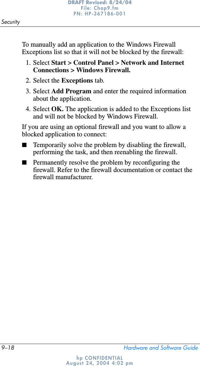 9–18 Hardware and Software GuideSecurityDRAFT Revised: 8/24/04File: Chap9.fm PN: HP-367186-001 hp CONFIDENTIALAugust 24, 2004 4:02 pmTo manually add an application to the Windows Firewall Exceptions list so that it will not be blocked by the firewall:1. Select Start &gt; Control Panel &gt; Network and Internet Connections &gt; Windows Firewall.2. Select the Exceptions tab.3. Select Add Program and enter the required information about the application.4. Select OK. The application is added to the Exceptions list and will not be blocked by Windows Firewall.If you are using an optional firewall and you want to allow a blocked application to connect:■Temporarily solve the problem by disabling the firewall, performing the task, and then reenabling the firewall.■Permanently resolve the problem by reconfiguring the firewall. Refer to the firewall documentation or contact the firewall manufacturer.