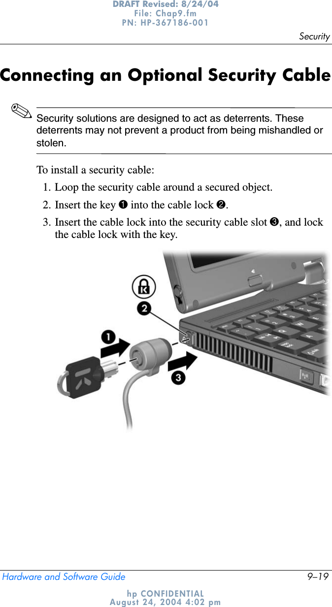SecurityHardware and Software Guide 9–19DRAFT Revised: 8/24/04File: Chap9.fm PN: HP-367186-001 hp CONFIDENTIALAugust 24, 2004 4:02 pmConnecting an Optional Security Cable✎Security solutions are designed to act as deterrents. These deterrents may not prevent a product from being mishandled or stolen.To install a security cable:1. Loop the security cable around a secured object.2. Insert the key 1 into the cable lock 2.3. Insert the cable lock into the security cable slot 3, and lock the cable lock with the key.