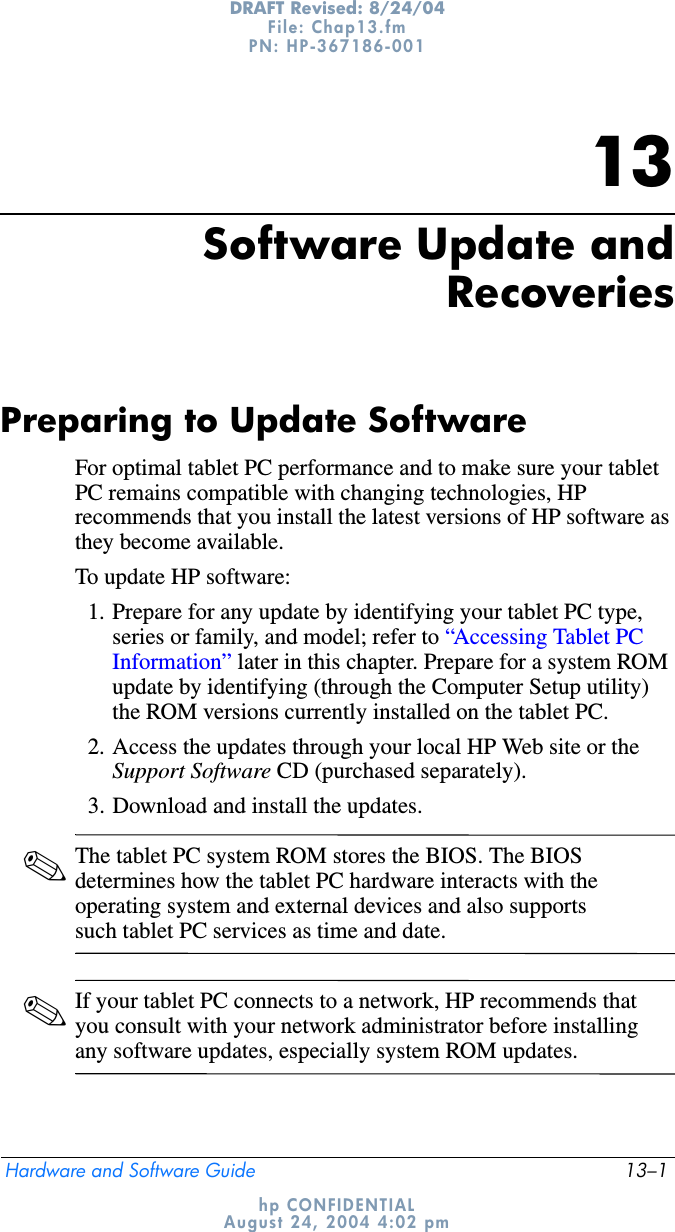 Hardware and Software Guide 13–1DRAFT Revised: 8/24/04File: Chap13.fm PN: HP-367186-001 hp CONFIDENTIALAugust 24, 2004 4:02 pm13Software Update andRecoveriesPreparing to Update SoftwareFor optimal tablet PC performance and to make sure your tablet PC remains compatible with changing technologies, HP recommends that you install the latest versions of HP software as they become available.To update HP software:1. Prepare for any update by identifying your tablet PC type, series or family, and model; refer to “Accessing Tablet PC Information” later in this chapter. Prepare for a system ROM update by identifying (through the Computer Setup utility) the ROM versions currently installed on the tablet PC.2. Access the updates through your local HP Web site or the Support Software CD (purchased separately).3. Download and install the updates.✎The tablet PC system ROM stores the BIOS. The BIOS determines how the tablet PC hardware interacts with the operating system and external devices and also supports such tablet PC services as time and date. ✎If your tablet PC connects to a network, HP recommends that you consult with your network administrator before installing any software updates, especially system ROM updates.