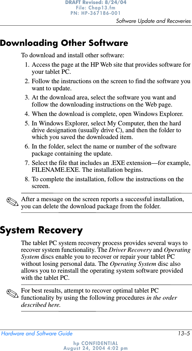 Software Update and RecoveriesHardware and Software Guide 13–5DRAFT Revised: 8/24/04File: Chap13.fm PN: HP-367186-001 hp CONFIDENTIALAugust 24, 2004 4:02 pmDownloading Other SoftwareTo download and install other software:1. Access the page at the HP Web site that provides software for your tablet PC.2. Follow the instructions on the screen to find the software you want to update.3. At the download area, select the software you want and follow the downloading instructions on the Web page.4. When the download is complete, open Windows Explorer.5. In Windows Explorer, select My Computer, then the hard drive designation (usually drive C), and then the folder to which you saved the downloaded item.6. In the folder, select the name or number of the software package containing the update.7. Select the file that includes an .EXE extension—for example, FILENAME.EXE. The installation begins.8. To complete the installation, follow the instructions on the screen.✎After a message on the screen reports a successful installation, you can delete the download package from the folder.System RecoveryThe tablet PC system recovery process provides several ways to recover system functionality. The Driver Recovery and Operating System discs enable you to recover or repair your tablet PC without losing personal data. The Operating System disc also allows you to reinstall the operating system software provided with the tablet PC.✎For best results, attempt to recover optimal tablet PC functionality by using the following procedures in the order described here.