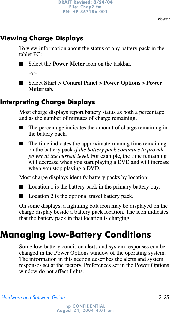 PowerHardware and Software Guide 2–25DRAFT Revised: 8/24/04File: Chap2.fm PN: HP-367186-001 hp CONFIDENTIALAugust 24, 2004 4:01 pmViewing Charge DisplaysTo view information about the status of any battery pack in the tablet PC:■Select the Power Meter icon on the taskbar.-or-■Select Start &gt; Control Panel &gt; Power Options &gt; Power Meter tab.Interpreting Charge DisplaysMost charge displays report battery status as both a percentage and as the number of minutes of charge remaining.■The percentage indicates the amount of charge remaining in the battery pack.■The time indicates the approximate running time remaining on the battery pack if the battery pack continues to provide power at the current level. For example, the time remaining will decrease when you start playing a DVD and will increase when you stop playing a DVD.Most charge displays identify battery packs by location:■Location 1 is the battery pack in the primary battery bay.■Location 2 is the optional travel battery pack.On some displays, a lightning bolt icon may be displayed on the charge display beside a battery pack location. The icon indicates that the battery pack in that location is charging.Managing Low-Battery ConditionsSome low-battery condition alerts and system responses can be changed in the Power Options window of the operating system. The information in this section describes the alerts and system responses set at the factory. Preferences set in the Power Options window do not affect lights.