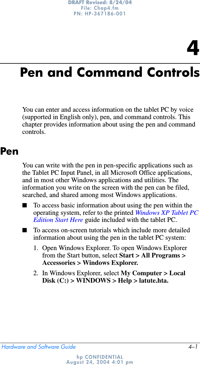 Hardware and Software Guide 4–1DRAFT Revised: 8/24/04File: Chap4.fm PN: HP-367186-001 hp CONFIDENTIALAugust 24, 2004 4:01 pm4Pen and Command ControlsYou can enter and access information on the tablet PC by voice (supported in English only), pen, and command controls. This chapter provides information about using the pen and command controls.PenYou can write with the pen in pen-specific applications such as the Tablet PC Input Panel, in all Microsoft Office applications, and in most other Windows applications and utilities. The information you write on the screen with the pen can be filed, searched, and shared among most Windows applications.■To access basic information about using the pen within the operating system, refer to the printed Windows XP Tablet PC Edition Start Here guide included with the tablet PC.■To access on-screen tutorials which include more detailed information about using the pen in the tablet PC system:1. Open Windows Explorer. To open Windows Explorer from the Start button, select Start &gt; All Programs &gt; Accessories &gt; Windows Explorer.2. In Windows Explorer, select My Computer &gt; Local Disk (C:) &gt; WINDOWS &gt; Help &gt; latute.hta.