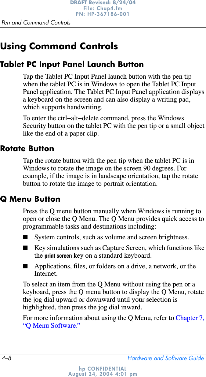 4–8 Hardware and Software GuidePen and Command ControlsDRAFT Revised: 8/24/04File: Chap4.fm PN: HP-367186-001 hp CONFIDENTIALAugust 24, 2004 4:01 pmUsing Command ControlsTablet PC Input Panel Launch ButtonTap the Tablet PC Input Panel launch button with the pen tip when the tablet PC is in Windows to open the Tablet PC Input Panel application. The Tablet PC Input Panel application displays a keyboard on the screen and can also display a writing pad, which supports handwriting.To enter the ctrl+alt+delete command, press the Windows Security button on the tablet PC with the pen tip or a small object like the end of a paper clip.Rotate ButtonTap the rotate button with the pen tip when the tablet PC is in Windows to rotate the image on the screen 90 degrees. For example, if the image is in landscape orientation, tap the rotate button to rotate the image to portrait orientation.Q Menu ButtonPress the Q menu button manually when Windows is running to open or close the Q Menu. The Q Menu provides quick access to programmable tasks and destinations including:■System controls, such as volume and screen brightness.■Key simulations such as Capture Screen, which functions like the print screen key on a standard keyboard.■Applications, files, or folders on a drive, a network, or the Internet.To select an item from the Q Menu without using the pen or a keyboard, press the Q menu button to display the Q Menu, rotate the jog dial upward or downward until your selection is highlighted, then press the jog dial inward. For more information about using the Q Menu, refer to Chapter 7, “Q Menu Software.”