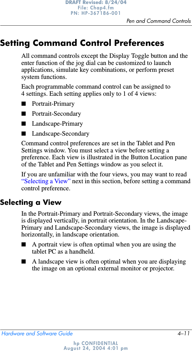 Pen and Command ControlsHardware and Software Guide 4–11DRAFT Revised: 8/24/04File: Chap4.fm PN: HP-367186-001 hp CONFIDENTIALAugust 24, 2004 4:01 pmSetting Command Control PreferencesAll command controls except the Display Toggle button and the enter function of the jog dial can be customized to launch applications, simulate key combinations, or perform preset system functions.Each programmable command control can be assigned to 4 settings. Each setting applies only to 1 of 4 views:■Portrait-Primary■Portrait-Secondary■Landscape-Primary■Landscape-SecondaryCommand control preferences are set in the Tablet and Pen Settings window. You must select a view before setting a preference. Each view is illustrated in the Button Location pane of the Tablet and Pen Settings window as you select it.If you are unfamiliar with the four views, you may want to read “Selecting a View” next in this section, before setting a command control preference. Selecting a ViewIn the Portrait-Primary and Portrait-Secondary views, the image is displayed vertically, in portrait orientation. In the Landscape- Primary and Landscape-Secondary views, the image is displayed horizontally, in landscape orientation.■A portrait view is often optimal when you are using the tablet PC as a handheld. ■A landscape view is often optimal when you are displaying the image on an optional external monitor or projector.