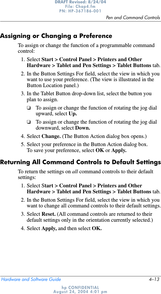 Pen and Command ControlsHardware and Software Guide 4–13DRAFT Revised: 8/24/04File: Chap4.fm PN: HP-367186-001 hp CONFIDENTIALAugust 24, 2004 4:01 pmAssigning or Changing a PreferenceTo assign or change the function of a programmable command control:1. Select Start &gt; Control Panel &gt; Printers and Other Hardware &gt; Tablet and Pen Settings &gt; Tablet Buttons tab.2. In the Button Settings For field, select the view in which you want to use your preference. (The view is illustrated in the Button Location panel.)3. In the Tablet Button drop-down list, select the button you plan to assign.❏To assign or change the function of rotating the jog dial upward, select Up.❏To assign or change the function of rotating the jog dial downward, select Down.4. Select Change. (The Button Action dialog box opens.)5. Select your preference in the Button Action dialog box. To save your preference, select OK or Apply.Returning All Command Controls to Default SettingsTo return the settings on all command controls to their default settings:1. Select Start &gt; Control Panel &gt; Printers and Other Hardware &gt; Tablet and Pen Settings &gt; Tablet Buttons tab.2. In the Button Settings For field, select the view in which you want to change all command controls to their default settings.3. Select Reset. (All command controls are returned to their default settings only in the orientation currently selected.)4. Select Apply, and then select OK.