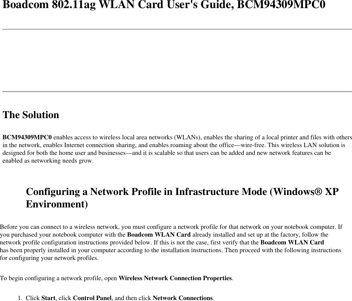 Boadcom 802.11ag WLAN Card User&apos;s Guide, BCM94309MPC0The SolutionBCM94309MPC0 enables access to wireless local area networks (WLANs), enables the sharing of a local printer and files with others in the network, enables Internet connection sharing, and enables roaming about the office—wire-free. This wireless LAN solution is designed for both the home user and businesses—and it is scalable so that users can be added and new network features can be enabled as networking needs grow. Configuring a Network Profile in Infrastructure Mode (Windows® XP Environment)Before you can connect to a wireless network, you must configure a network profile for that network on your notebook computer. If you purchased your notebook computer with the Boadcom WLAN Card already installed and set up at the factory, follow the network profile configuration instructions provided below. If this is not the case, first verify that the Boadcom WLAN Card has been properly installed in your computer according to the installation instructions. Then proceed with the following instructions for configuring your network profiles.To begin configuring a network profile, open Wireless Network Connection Properties. 1.  Click Start, click Control Panel, and then click Network Connections.