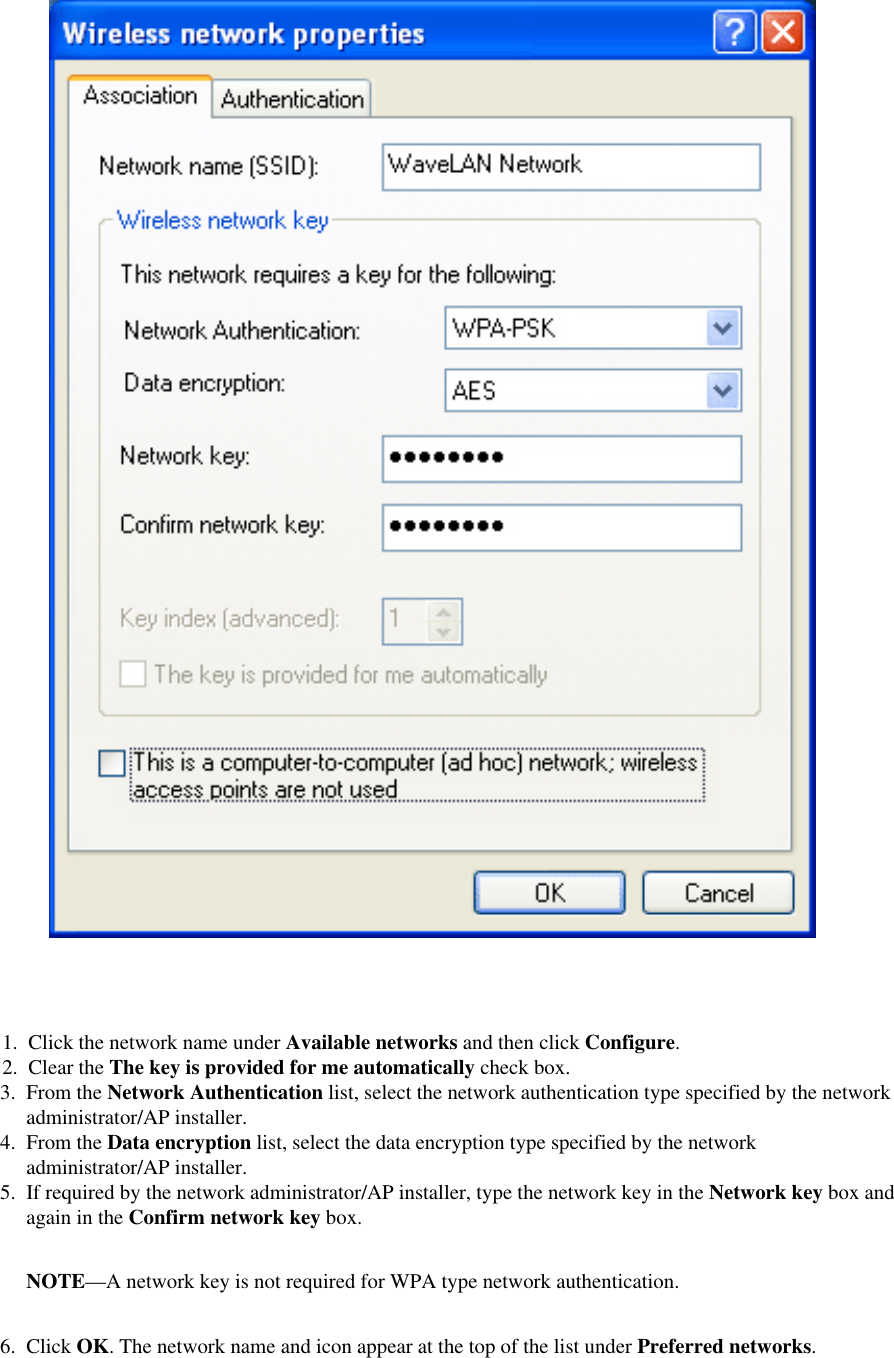 3.  From the Network Authentication list, select the network authentication type specified by the network administrator/AP installer.4.  From the Data encryption list, select the data encryption type specified by the network administrator/AP installer.5.  If required by the network administrator/AP installer, type the network key in the Network key box and again in the Confirm network key box. NOTE—A network key is not required for WPA type network authentication.6.  Click OK. The network name and icon appear at the top of the list under Preferred networks. 1.  Click the network name under Available networks and then click Configure. 2.  Clear the The key is provided for me automatically check box. 