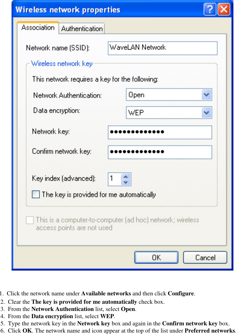 2.  Clear the The key is provided for me automatically check box. 3.  From the Network Authentication list, select Open. 4.  From the Data encryption list, select WEP. 5.  Type the network key in the Network key box and again in the Confirm network key box. 6.  Click OK. The network name and icon appear at the top of the list under Preferred networks. 1.  Click the network name under Available networks and then click Configure. 