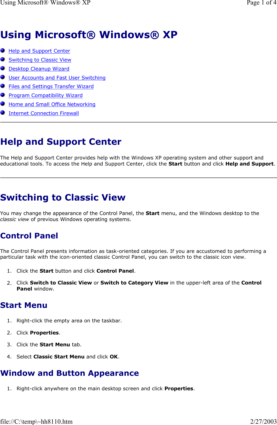 Using Microsoft® Windows® XP      Help and Support Center   Switching to Classic View   Desktop Cleanup Wizard   User Accounts and Fast User Switching   Files and Settings Transfer Wizard   Program Compatibility Wizard   Home and Small Office Networking   Internet Connection Firewall Help and Support Center The Help and Support Center provides help with the Windows XP operating system and other support and educational tools. To access the Help and Support Center, click the Start button and click Help and Support. Switching to Classic View You may change the appearance of the Control Panel, the Start menu, and the Windows desktop to the classic view of previous Windows operating systems. Control Panel The Control Panel presents information as task-oriented categories. If you are accustomed to performing a particular task with the icon-oriented classic Control Panel, you can switch to the classic icon view. 1. Click the Start button and click Control Panel.   2. Click Switch to Classic View or Switch to Category View in the upper-left area of the Control Panel window.   Start Menu 1. Right-click the empty area on the taskbar.  2. Click Properties.  3. Click the Start Menu tab.  4. Select Classic Start Menu and click OK.  Window and Button Appearance 1. Right-click anywhere on the main desktop screen and click Properties.  Page 1 of 4Using Microsoft® Windows® XP2/27/2003file://C:\temp\~hh8110.htm