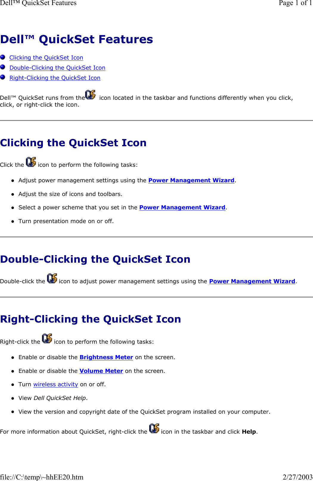 Dell™ QuickSet Features      Clicking the QuickSet Icon   Double-Clicking the QuickSet Icon   Right-Clicking the QuickSet Icon Dell™ QuickSet runs from the   icon located in the taskbar and functions differently when you click, click, or right-click the icon. Clicking the QuickSet Icon Click the   icon to perform the following tasks: zAdjust power management settings using the Power Management Wizard.  zAdjust the size of icons and toolbars.  zSelect a power scheme that you set in the Power Management Wizard.  zTurn presentation mode on or off.  Double-Clicking the QuickSet Icon Double-click the   icon to adjust power management settings using the Power Management Wizard. Right-Clicking the QuickSet Icon Right-click the   icon to perform the following tasks: zEnable or disable the Brightness Meter on the screen.  zEnable or disable the Volume Meter on the screen.  zTurn wireless activity on or off.  zView Dell QuickSet Help.  zView the version and copyright date of the QuickSet program installed on your computer.  For more information about QuickSet, right-click the   icon in the taskbar and click Help. Page 1 of 1Dell™ QuickSet Features2/27/2003file://C:\temp\~hhEE20.htm