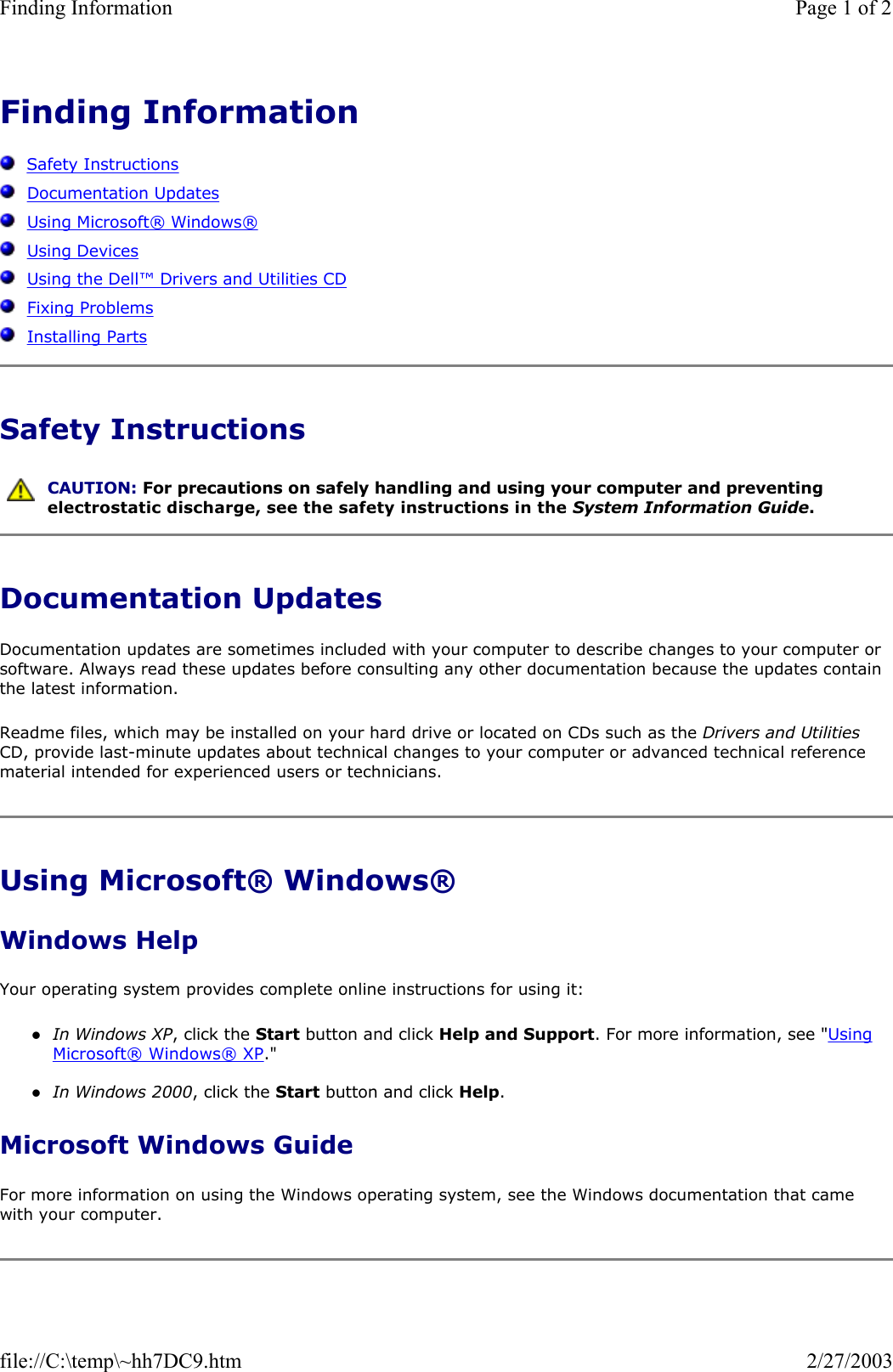 Finding Information      Safety Instructions   Documentation Updates   Using Microsoft® Windows®   Using Devices   Using the Dell™ Drivers and Utilities CD   Fixing Problems   Installing Parts Safety Instructions Documentation Updates Documentation updates are sometimes included with your computer to describe changes to your computer or software. Always read these updates before consulting any other documentation because the updates contain the latest information. Readme files, which may be installed on your hard drive or located on CDs such as the Drivers and Utilities CD, provide last-minute updates about technical changes to your computer or advanced technical reference material intended for experienced users or technicians. Using Microsoft® Windows® Windows Help Your operating system provides complete online instructions for using it: zIn Windows XP, click the Start button and click Help and Support. For more information, see &quot;Using Microsoft® Windows® XP.&quot;  zIn Windows 2000, click the Start button and click Help.  Microsoft Windows Guide For more information on using the Windows operating system, see the Windows documentation that came with your computer.  CAUTION: For precautions on safely handling and using your computer and preventing electrostatic discharge, see the safety instructions in the System Information Guide.Page 1 of 2Finding Information2/27/2003file://C:\temp\~hh7DC9.htm