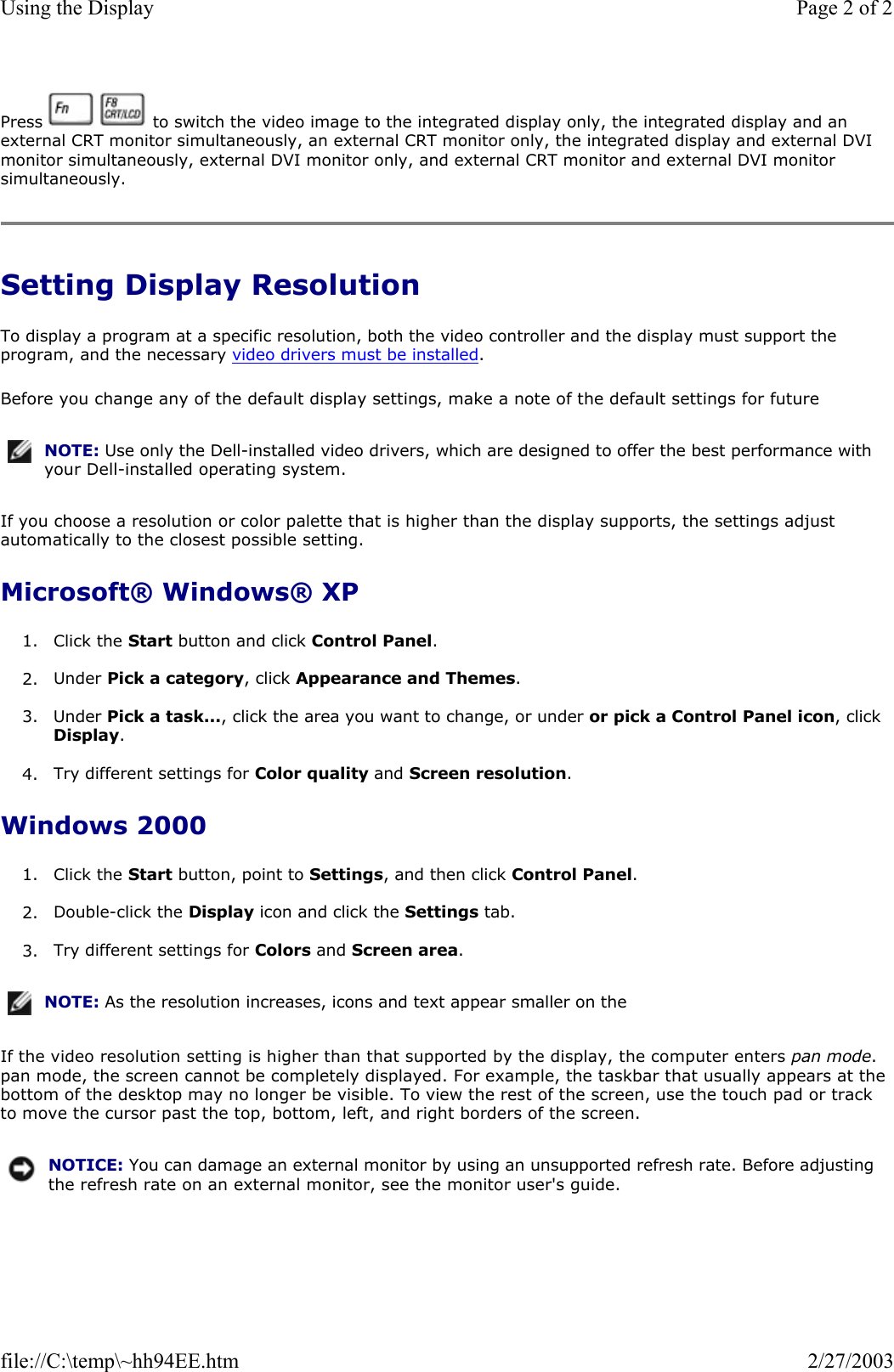 Press     to switch the video image to the integrated display only, the integrated display and an external CRT monitor simultaneously, an external CRT monitor only, the integrated display and external DVI monitor simultaneously, external DVI monitor only, and external CRT monitor and external DVI monitor simultaneously. Setting Display Resolution To display a program at a specific resolution, both the video controller and the display must support the program, and the necessary video drivers must be installed. Before you change any of the default display settings, make a note of the default settings for future If you choose a resolution or color palette that is higher than the display supports, the settings adjust automatically to the closest possible setting. Microsoft® Windows® XP 1. Click the Start button and click Control Panel.  2. Under Pick a category, click Appearance and Themes.  3. Under Pick a task..., click the area you want to change, or under or pick a Control Panel icon, click Display.  4. Try different settings for Color quality and Screen resolution.   Windows 2000 1. Click the Start button, point to Settings, and then click Control Panel.  2. Double-click the Display icon and click the Settings tab.   3. Try different settings for Colors and Screen area.  If the video resolution setting is higher than that supported by the display, the computer enters pan mode. pan mode, the screen cannot be completely displayed. For example, the taskbar that usually appears at the bottom of the desktop may no longer be visible. To view the rest of the screen, use the touch pad or track to move the cursor past the top, bottom, left, and right borders of the screen. NOTE: Use only the Dell-installed video drivers, which are designed to offer the best performance with your Dell-installed operating system.NOTE: As the resolution increases, icons and text appear smaller on the NOTICE: You can damage an external monitor by using an unsupported refresh rate. Before adjusting the refresh rate on an external monitor, see the monitor user&apos;s guide.Page 2 of 2Using the Display2/27/2003file://C:\temp\~hh94EE.htm