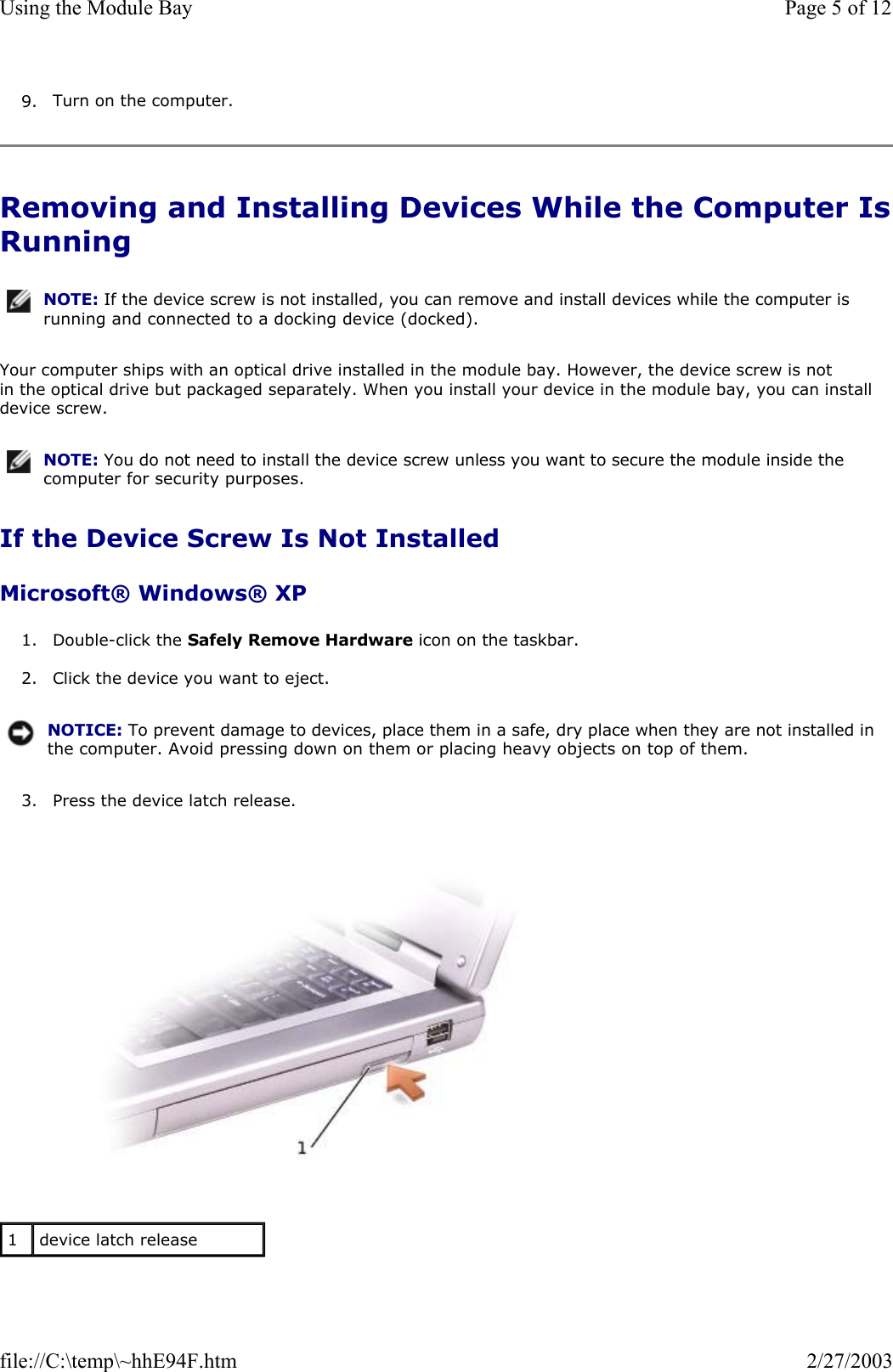 9. Turn on the computer.  Removing and Installing Devices While the Computer IsRunning Your computer ships with an optical drive installed in the module bay. However, the device screw is not in the optical drive but packaged separately. When you install your device in the module bay, you can install device screw. If the Device Screw Is Not Installed Microsoft® Windows® XP 1. Double-click the Safely Remove Hardware icon on the taskbar.  2. Click the device you want to eject.  3. Press the device latch release.    NOTE: If the device screw is not installed, you can remove and install devices while the computer is running and connected to a docking device (docked).NOTE: You do not need to install the device screw unless you want to secure the module inside the computer for security purposes.NOTICE: To prevent damage to devices, place them in a safe, dry place when they are not installed in the computer. Avoid pressing down on them or placing heavy objects on top of them.1  device latch release Page 5 of 12Using the Module Bay2/27/2003file://C:\temp\~hhE94F.htm