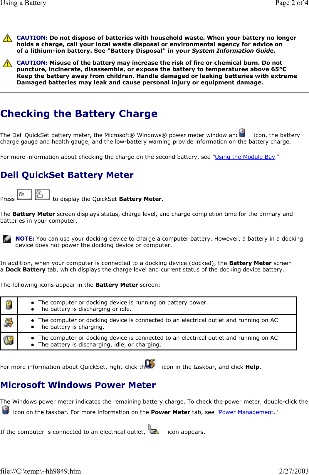 Checking the Battery Charge The Dell QuickSet battery meter, the Microsoft® Windows® power meter window and   icon, the battery charge gauge and health gauge, and the low-battery warning provide information on the battery charge.  For more information about checking the charge on the second battery, see &quot;Using the Module Bay.&quot; Dell QuickSet Battery Meter Press     to display the QuickSet Battery Meter. The Battery Meter screen displays status, charge level, and charge completion time for the primary and batteries in your computer. In addition, when your computer is connected to a docking device (docked), the Battery Meter screen a Dock Battery tab, which displays the charge level and current status of the docking device battery. The following icons appear in the Battery Meter screen: For more information about QuickSet, right-click the   icon in the taskbar, and click Help. Microsoft Windows Power Meter The Windows power meter indicates the remaining battery charge. To check the power meter, double-click the icon on the taskbar. For more information on the Power Meter tab, see &quot;Power Management.&quot; If the computer is connected to an electrical outlet, a   icon appears.  CAUTION: Do not dispose of batteries with household waste. When your battery no longer holds a charge, call your local waste disposal or environmental agency for advice on of a lithium-ion battery. See &quot;Battery Disposal&quot; in your System Information Guide. CAUTION: Misuse of the battery may increase the risk of fire or chemical burn. Do not puncture, incinerate, disassemble, or expose the battery to temperatures above 65°C Keep the battery away from children. Handle damaged or leaking batteries with extreme Damaged batteries may leak and cause personal injury or equipment damage. NOTE: You can use your docking device to charge a computer battery. However, a battery in a docking device does not power the docking device or computer. zThe computer or docking device is running on battery power.  zThe battery is discharging or idle.   zThe computer or docking device is connected to an electrical outlet and running on AC zThe battery is charging.   zThe computer or docking device is connected to an electrical outlet and running on AC zThe battery is discharging, idle, or charging.  Page 2 of 4Using a Battery2/27/2003file://C:\temp\~hh9849.htm