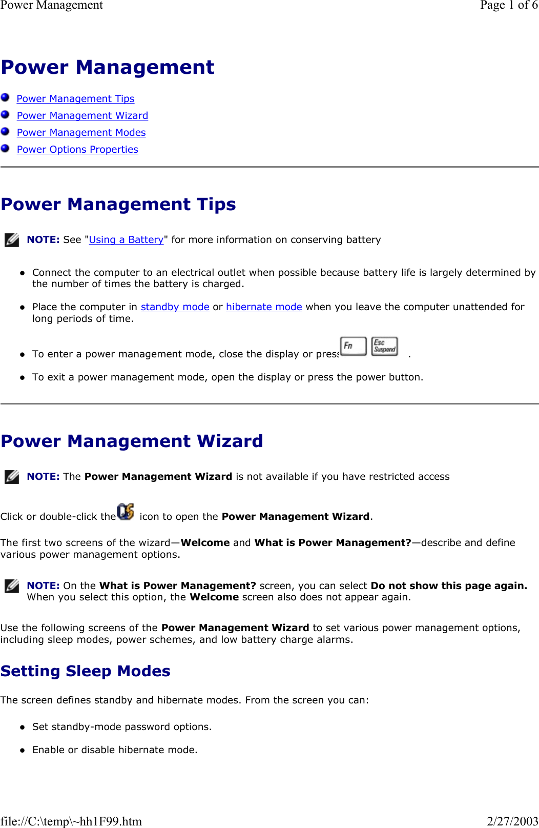 Power Management      Power Management Tips   Power Management Wizard   Power Management Modes   Power Options Properties Power Management Tips zConnect the computer to an electrical outlet when possible because battery life is largely determined by the number of times the battery is charged.  zPlace the computer in standby mode or hibernate mode when you leave the computer unattended for long periods of time.  zTo enter a power management mode, close the display or press     .  zTo exit a power management mode, open the display or press the power button.  Power Management Wizard Click or double-click the   icon to open the Power Management Wizard. The first two screens of the wizard—Welcome and What is Power Management?—describe and define various power management options. Use the following screens of the Power Management Wizard to set various power management options, including sleep modes, power schemes, and low battery charge alarms. Setting Sleep Modes The screen defines standby and hibernate modes. From the screen you can: zSet standby-mode password options.  zEnable or disable hibernate mode.  NOTE: See &quot;Using a Battery&quot; for more information on conserving battery NOTE: The Power Management Wizard is not available if you have restricted access NOTE: On the What is Power Management? screen, you can select Do not show this page again. When you select this option, the Welcome screen also does not appear again.Page 1 of 6Power Management2/27/2003file://C:\temp\~hh1F99.htm