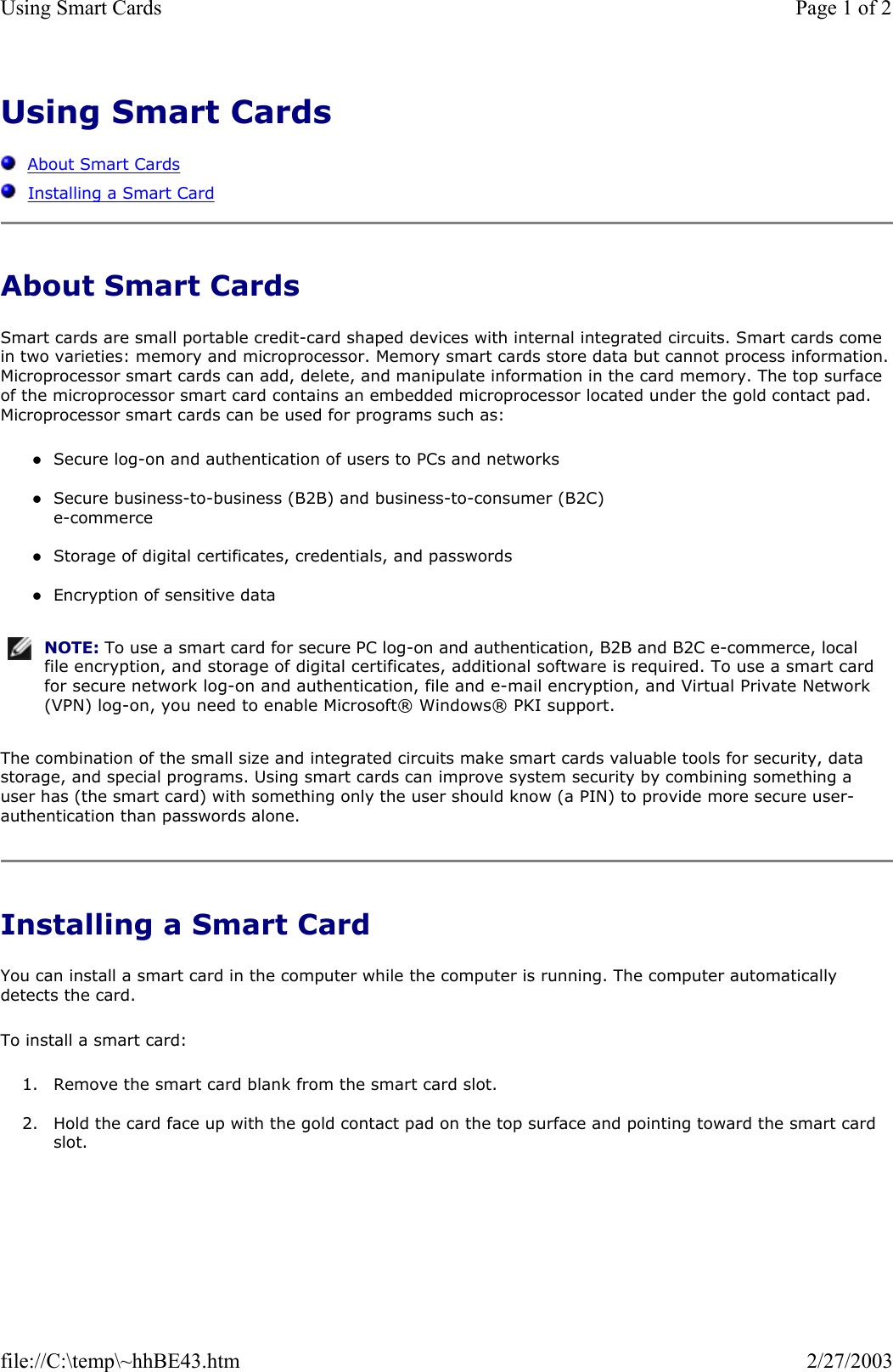 Using Smart Cards      About Smart Cards   Installing a Smart Card About Smart Cards Smart cards are small portable credit-card shaped devices with internal integrated circuits. Smart cards come in two varieties: memory and microprocessor. Memory smart cards store data but cannot process information. Microprocessor smart cards can add, delete, and manipulate information in the card memory. The top surface of the microprocessor smart card contains an embedded microprocessor located under the gold contact pad. Microprocessor smart cards can be used for programs such as: zSecure log-on and authentication of users to PCs and networks  zSecure business-to-business (B2B) and business-to-consumer (B2C)  e-commerce  zStorage of digital certificates, credentials, and passwords  zEncryption of sensitive data  The combination of the small size and integrated circuits make smart cards valuable tools for security, data storage, and special programs. Using smart cards can improve system security by combining something a user has (the smart card) with something only the user should know (a PIN) to provide more secure user-authentication than passwords alone. Installing a Smart Card You can install a smart card in the computer while the computer is running. The computer automatically detects the card. To install a smart card: 1. Remove the smart card blank from the smart card slot.  2. Hold the card face up with the gold contact pad on the top surface and pointing toward the smart card slot.  NOTE: To use a smart card for secure PC log-on and authentication, B2B and B2C e-commerce, local file encryption, and storage of digital certificates, additional software is required. To use a smart card for secure network log-on and authentication, file and e-mail encryption, and Virtual Private Network (VPN) log-on, you need to enable Microsoft® Windows® PKI support.Page 1 of 2Using Smart Cards2/27/2003file://C:\temp\~hhBE43.htm