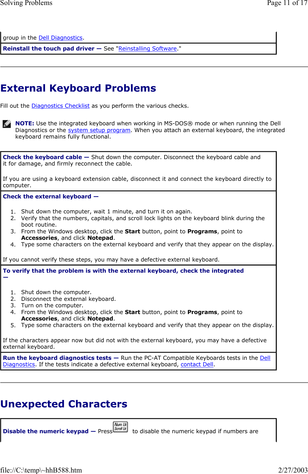 External Keyboard Problems Fill out the Diagnostics Checklist as you perform the various checks. Unexpected Characters group in the Dell Diagnostics.  Reinstall the touch pad driver — See &quot;Reinstalling Software.&quot; NOTE: Use the integrated keyboard when working in MS-DOS® mode or when running the Dell Diagnostics or the system setup program. When you attach an external keyboard, the integrated keyboard remains fully functional.Check the keyboard cable — Shut down the computer. Disconnect the keyboard cable and it for damage, and firmly reconnect the cable. If you are using a keyboard extension cable, disconnect it and connect the keyboard directly to computer. Check the external keyboard —  1. Shut down the computer, wait 1 minute, and turn it on again.  2. Verify that the numbers, capitals, and scroll lock lights on the keyboard blink during the boot routine.  3. From the Windows desktop, click the Start button, point to Programs, point to Accessories, and click Notepad.  4. Type some characters on the external keyboard and verify that they appear on the display. If you cannot verify these steps, you may have a defective external keyboard.  To verify that the problem is with the external keyboard, check the integrated —  1. Shut down the computer.  2. Disconnect the external keyboard.  3. Turn on the computer.  4. From the Windows desktop, click the Start button, point to Programs, point to Accessories, and click Notepad.  5. Type some characters on the external keyboard and verify that they appear on the display. If the characters appear now but did not with the external keyboard, you may have a defective external keyboard.  Run the keyboard diagnostics tests — Run the PC-AT Compatible Keyboards tests in the Dell Diagnostics. If the tests indicate a defective external keyboard, contact Dell. Disable the numeric keypad — Press   to disable the numeric keypad if numbers are Page 11 of 17Solving Problems2/27/2003file://C:\temp\~hhB588.htm