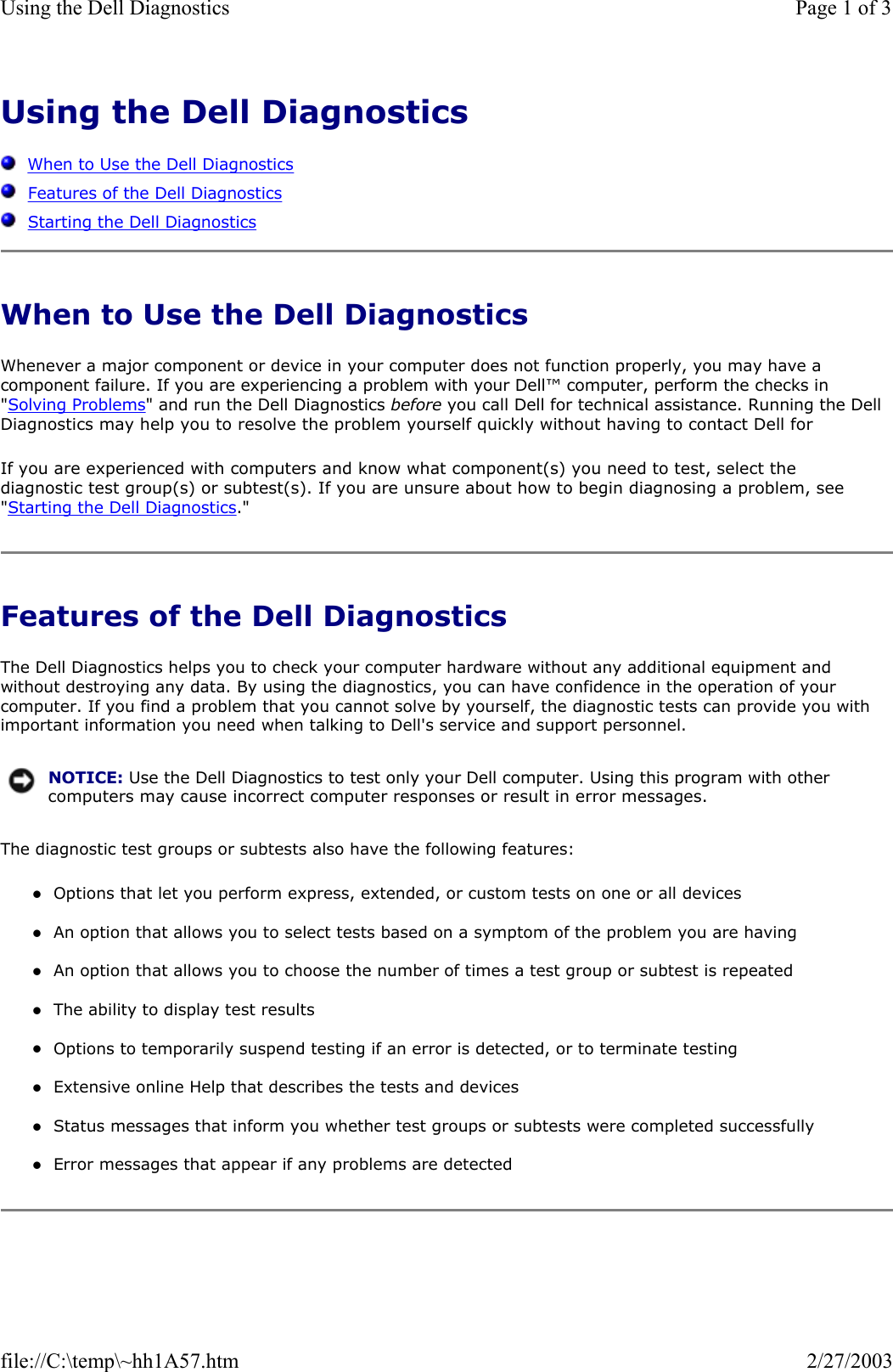 Using the Dell Diagnostics      When to Use the Dell Diagnostics   Features of the Dell Diagnostics   Starting the Dell Diagnostics When to Use the Dell Diagnostics Whenever a major component or device in your computer does not function properly, you may have a component failure. If you are experiencing a problem with your Dell™ computer, perform the checks in &quot;Solving Problems&quot; and run the Dell Diagnostics before you call Dell for technical assistance. Running the Dell Diagnostics may help you to resolve the problem yourself quickly without having to contact Dell for If you are experienced with computers and know what component(s) you need to test, select the diagnostic test group(s) or subtest(s). If you are unsure about how to begin diagnosing a problem, see &quot;Starting the Dell Diagnostics.&quot; Features of the Dell Diagnostics The Dell Diagnostics helps you to check your computer hardware without any additional equipment and without destroying any data. By using the diagnostics, you can have confidence in the operation of your computer. If you find a problem that you cannot solve by yourself, the diagnostic tests can provide you with important information you need when talking to Dell&apos;s service and support personnel. The diagnostic test groups or subtests also have the following features: zOptions that let you perform express, extended, or custom tests on one or all devices  zAn option that allows you to select tests based on a symptom of the problem you are having  zAn option that allows you to choose the number of times a test group or subtest is repeated  zThe ability to display test results  zOptions to temporarily suspend testing if an error is detected, or to terminate testing  zExtensive online Help that describes the tests and devices  zStatus messages that inform you whether test groups or subtests were completed successfully  zError messages that appear if any problems are detected  NOTICE: Use the Dell Diagnostics to test only your Dell computer. Using this program with other computers may cause incorrect computer responses or result in error messages.Page 1 of 3Using the Dell Diagnostics2/27/2003file://C:\temp\~hh1A57.htm