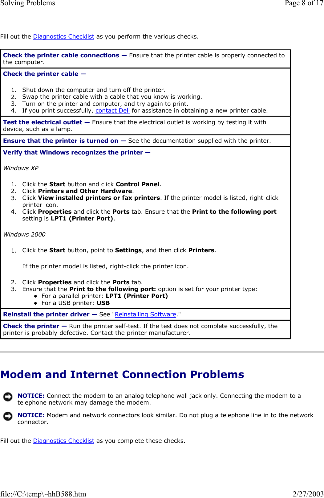 Fill out the Diagnostics Checklist as you perform the various checks. Modem and Internet Connection Problems Fill out the Diagnostics Checklist as you complete these checks. Check the printer cable connections — Ensure that the printer cable is properly connected to the computer. Check the printer cable —  1. Shut down the computer and turn off the printer.  2. Swap the printer cable with a cable that you know is working.  3. Turn on the printer and computer, and try again to print.  4. If you print successfully, contact Dell for assistance in obtaining a new printer cable.  Test the electrical outlet — Ensure that the electrical outlet is working by testing it with device, such as a lamp. Ensure that the printer is turned on — See the documentation supplied with the printer. Verify that Windows recognizes the printer —  Windows XP 1. Click the Start button and click Control Panel.  2. Click Printers and Other Hardware.  3. Click View installed printers or fax printers. If the printer model is listed, right-click printer icon.  4. Click Properties and click the Ports tab. Ensure that the Print to the following portsetting is LPT1 (Printer Port).  Windows 2000 1. Click the Start button, point to Settings, and then click Printers.  If the printer model is listed, right-click the printer icon. 2. Click Properties and click the Ports tab.  3. Ensure that the Print to the following port: option is set for your printer type: zFor a parallel printer: LPT1 (Printer Port)  zFor a USB printer: USB  Reinstall the printer driver — See &quot;Reinstalling Software.&quot; Check the printer — Run the printer self-test. If the test does not complete successfully, the printer is probably defective. Contact the printer manufacturer. NOTICE: Connect the modem to an analog telephone wall jack only. Connecting the modem to a telephone network may damage the modem.NOTICE: Modem and network connectors look similar. Do not plug a telephone line in to the network connector.Page 8 of 17Solving Problems2/27/2003file://C:\temp\~hhB588.htm