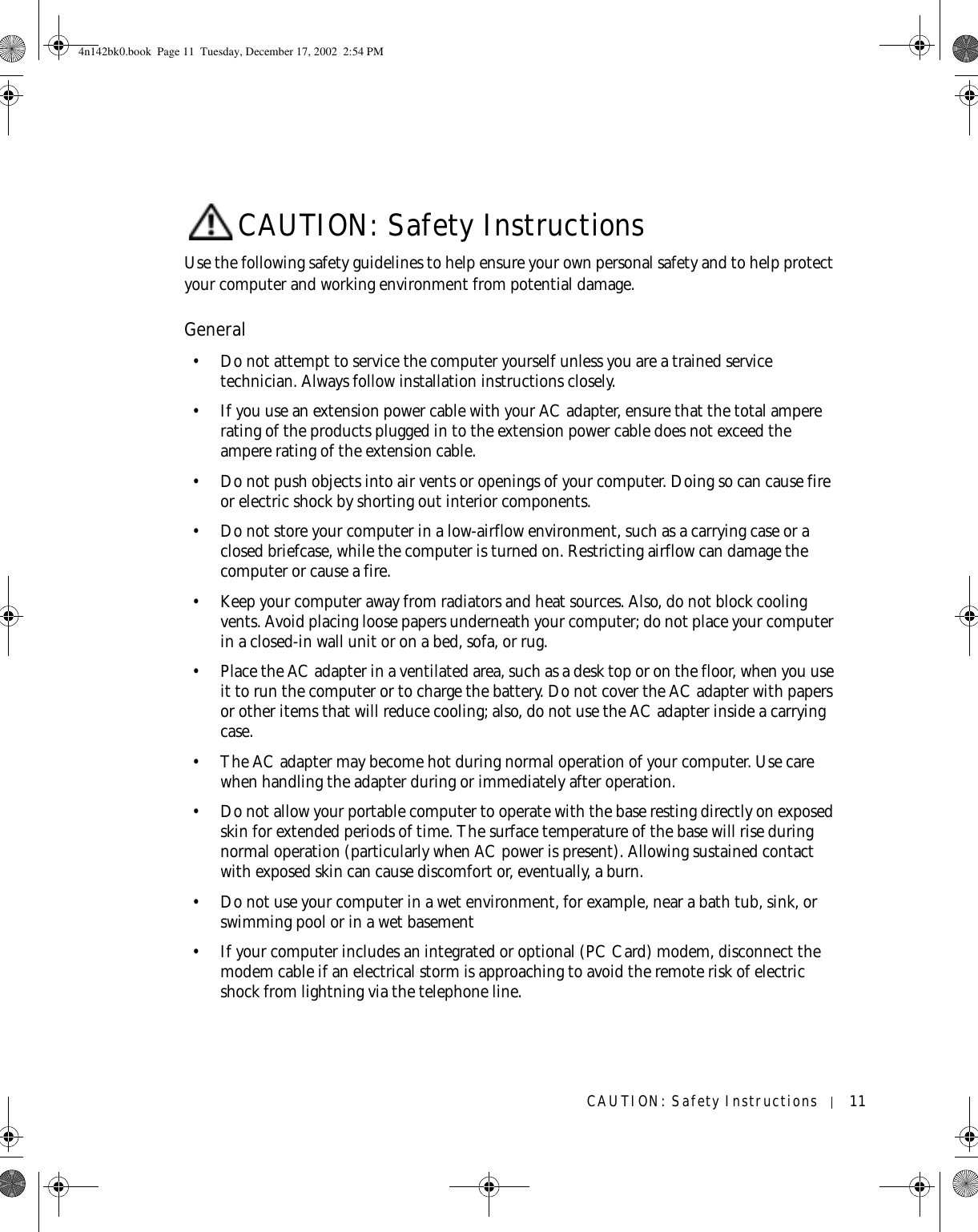 CAUTION: Safety Instructions 11CAUTION: Safety InstructionsUse the following safety guidelines to help ensure your own personal safety and to help protect your computer and working environment from potential damage.General• Do not attempt to service the computer yourself unless you are a trained service technician. Always follow installation instructions closely.• If you use an extension power cable with your AC adapter, ensure that the total ampere rating of the products plugged in to the extension power cable does not exceed the ampere rating of the extension cable.• Do not push objects into air vents or openings of your computer. Doing so can cause fire or electric shock by shorting out interior components.• Do not store your computer in a low-airflow environment, such as a carrying case or a closed briefcase, while the computer is turned on. Restricting airflow can damage the computer or cause a fire.• Keep your computer away from radiators and heat sources. Also, do not block cooling vents. Avoid placing loose papers underneath your computer; do not place your computer in a closed-in wall unit or on a bed, sofa, or rug.• Place the AC adapter in a ventilated area, such as a desk top or on the floor, when you use it to run the computer or to charge the battery. Do not cover the AC adapter with papers or other items that will reduce cooling; also, do not use the AC adapter inside a carrying case.• The AC adapter may become hot during normal operation of your computer. Use care when handling the adapter during or immediately after operation.• Do not allow your portable computer to operate with the base resting directly on exposed skin for extended periods of time. The surface temperature of the base will rise during normal operation (particularly when AC power is present). Allowing sustained contact with exposed skin can cause discomfort or, eventually, a burn.• Do not use your computer in a wet environment, for example, near a bath tub, sink, or swimming pool or in a wet basement• If your computer includes an integrated or optional (PC Card) modem, disconnect the modem cable if an electrical storm is approaching to avoid the remote risk of electric shock from lightning via the telephone line.4n142bk0.book  Page 11  Tuesday, December 17, 2002  2:54 PM
