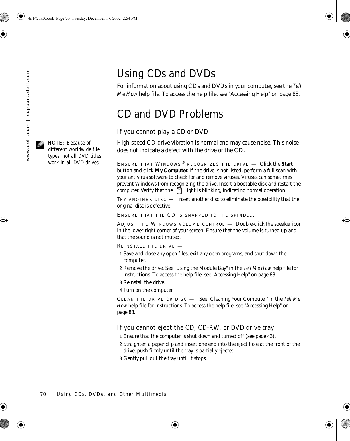 70 Using CDs, DVDs, and Other Multimediawww.dell.com | support.dell.comUsing CDs and DVDsFor information about using CDs and DVDs in your computer, see the Tell Me How help file. To access the help file, see &quot;Accessing Help&quot; on page 88.CD and DVD ProblemsIf you cannot play a CD or DVD NOTE: Because of different worldwide file types, not all DVD titles work in all DVD drives.High-speed CD drive vibration is normal and may cause noise. This noise does not indicate a defect with the drive or the CD.ENSURE THAT WINDOWS® RECOGNIZES THE DRIVE —Click the Start button and click My Computer. If the drive is not listed, perform a full scan with your antivirus software to check for and remove viruses. Viruses can sometimes prevent Windows from recognizing the drive. Insert a bootable disk and restart the computer. Verify that the   light is blinking, indicating normal operation.TRY ANOTHER DISC —Insert another disc to eliminate the possibility that the original disc is defective.ENSURE THAT THE CD IS SNAPPED TO THE SPINDLE.ADJUST THE WINDOWS VOLUME CONTROL —Double-click the speaker icon in the lower-right corner of your screen. Ensure that the volume is turned up and that the sound is not muted. REINSTALL THE DRIVE —1Save and close any open files, exit any open programs, and shut down the computer.2Remove the drive. See &quot;Using the Module Bay&quot; in the Tell Me How help file for instructions. To access the help file, see &quot;Accessing Help&quot; on page 88.3Reinstall the drive.4Turn on the computer.CLEAN THE DRIVE OR DISC — See &quot;Cleaning Your Computer&quot; in the Tell Me How help file for instructions. To access the help file, see &quot;Accessing Help&quot; on page 88.If you cannot eject the CD, CD-RW, or DVD drive tray1Ensure that the computer is shut down and turned off (see page 43).2Straighten a paper clip and insert one end into the eject hole at the front of the drive; push firmly until the tray is partially ejected.3Gently pull out the tray until it stops.4n142bk0.book  Page 70  Tuesday, December 17, 2002  2:54 PM