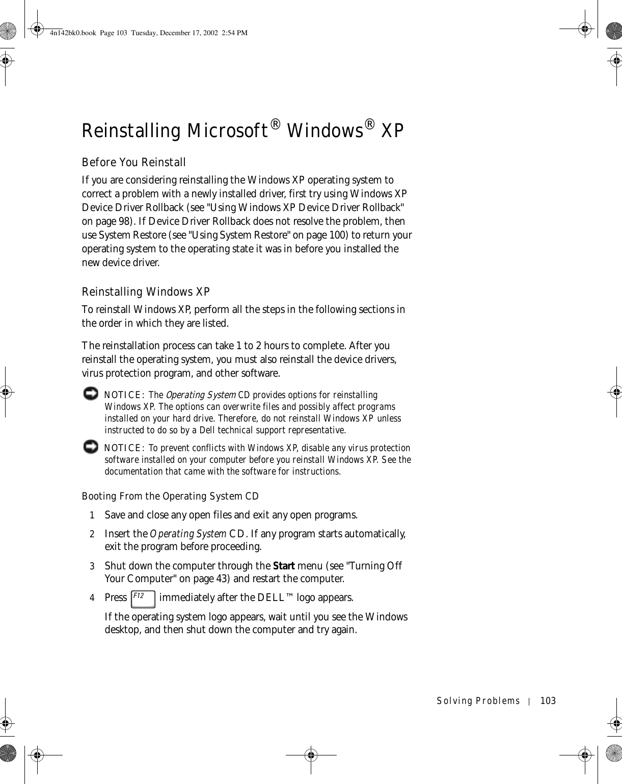 Solving Problems 103Reinstalling Microsoft® Windows® XPBefore You ReinstallIf you are considering reinstalling the Windows XP operating system to correct a problem with a newly installed driver, first try using Windows XP Device Driver Rollback (see &quot;Using Windows XP Device Driver Rollback&quot; on page 98). If Device Driver Rollback does not resolve the problem, then use System Restore (see &quot;Using System Restore&quot; on page 100) to return your operating system to the operating state it was in before you installed the new device driver.Reinstalling Windows XPTo reinstall Windows XP, perform all the steps in the following sections in the order in which they are listed.The reinstallation process can take 1 to 2 hours to complete. After you reinstall the operating system, you must also reinstall the device drivers, virus protection program, and other software. NOTICE: The Operating System CD provides options for reinstalling Windows XP. The options can overwrite files and possibly affect programs installed on your hard drive. Therefore, do not reinstall Windows XP unless instructed to do so by a Dell technical support representative. NOTICE: To prevent conflicts with Windows XP, disable any virus protection software installed on your computer before you reinstall Windows XP. See the documentation that came with the software for instructions.Booting From the Operating System CD1Save and close any open files and exit any open programs.2Insert the Operating System CD. If any program starts automatically, exit the program before proceeding.3Shut down the computer through the Start menu (see &quot;Turning Off Your Computer&quot; on page 43) and restart the computer.4Press   immediately after the DELL™ logo appears.If the operating system logo appears, wait until you see the Windows desktop, and then shut down the computer and try again.4n142bk0.book  Page 103  Tuesday, December 17, 2002  2:54 PM