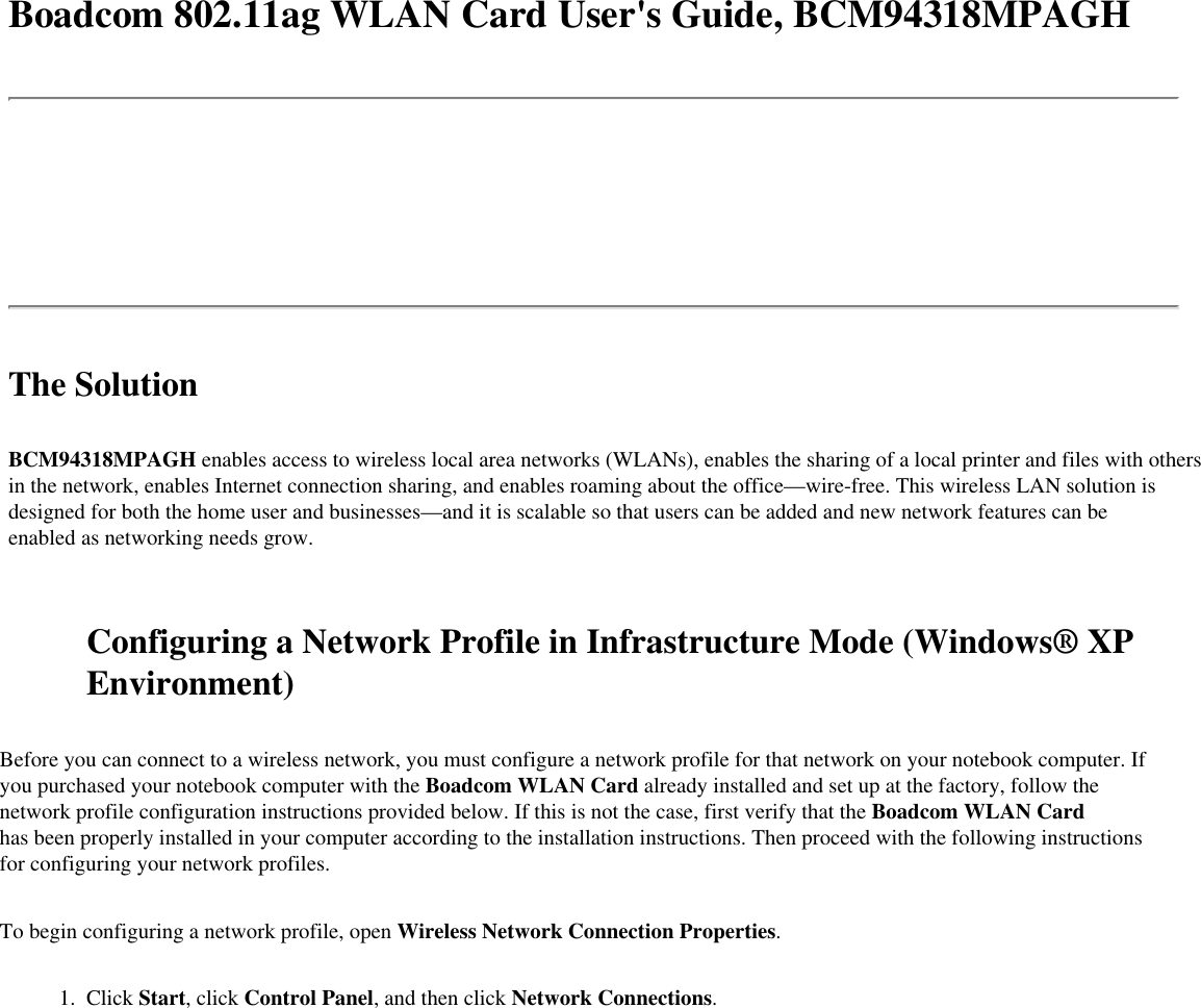 Boadcom 802.11ag WLAN Card User&apos;s Guide, BCM94318MPAGHThe SolutionBCM94318MPAGH enables access to wireless local area networks (WLANs), enables the sharing of a local printer and files with others in the network, enables Internet connection sharing, and enables roaming about the office—wire-free. This wireless LAN solution is designed for both the home user and businesses—and it is scalable so that users can be added and new network features can be enabled as networking needs grow. Configuring a Network Profile in Infrastructure Mode (Windows® XP Environment)Before you can connect to a wireless network, you must configure a network profile for that network on your notebook computer. If you purchased your notebook computer with the Boadcom WLAN Card already installed and set up at the factory, follow the network profile configuration instructions provided below. If this is not the case, first verify that the Boadcom WLAN Card has been properly installed in your computer according to the installation instructions. Then proceed with the following instructions for configuring your network profiles.To begin configuring a network profile, open Wireless Network Connection Properties. 1.  Click Start, click Control Panel, and then click Network Connections.