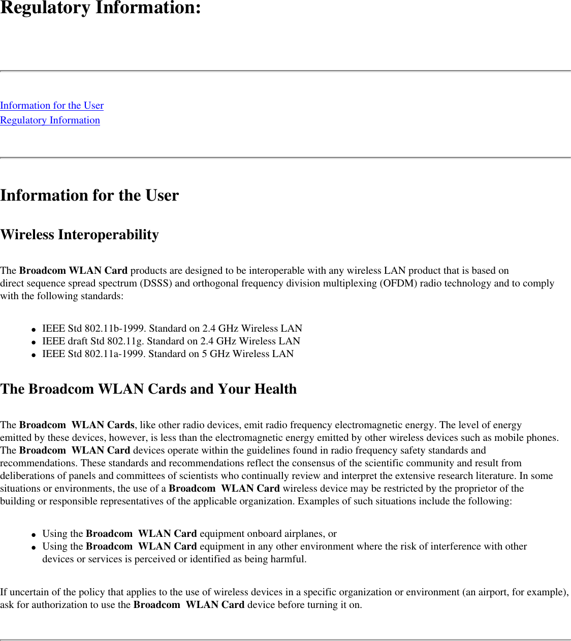 Regulatory Information: Information for the UserRegulatory InformationInformation for the UserWireless InteroperabilityThe Broadcom WLAN Card products are designed to be interoperable with any wireless LAN product that is based on direct sequence spread spectrum (DSSS) and orthogonal frequency division multiplexing (OFDM) radio technology and to comply with the following standards:●     IEEE Std 802.11b-1999. Standard on 2.4 GHz Wireless LAN●     IEEE draft Std 802.11g. Standard on 2.4 GHz Wireless LAN●     IEEE Std 802.11a-1999. Standard on 5 GHz Wireless LANThe Broadcom WLAN Cards and Your HealthThe Broadcom  WLAN Cards, like other radio devices, emit radio frequency electromagnetic energy. The level of energy emitted by these devices, however, is less than the electromagnetic energy emitted by other wireless devices such as mobile phones. The Broadcom  WLAN Card devices operate within the guidelines found in radio frequency safety standards and recommendations. These standards and recommendations reflect the consensus of the scientific community and result from deliberations of panels and committees of scientists who continually review and interpret the extensive research literature. In some situations or environments, the use of a Broadcom  WLAN Card wireless device may be restricted by the proprietor of the building or responsible representatives of the applicable organization. Examples of such situations include the following:●     Using the Broadcom  WLAN Card equipment onboard airplanes, or●     Using the Broadcom  WLAN Card equipment in any other environment where the risk of interference with other devices or services is perceived or identified as being harmful.If uncertain of the policy that applies to the use of wireless devices in a specific organization or environment (an airport, for example), ask for authorization to use the Broadcom  WLAN Card device before turning it on.