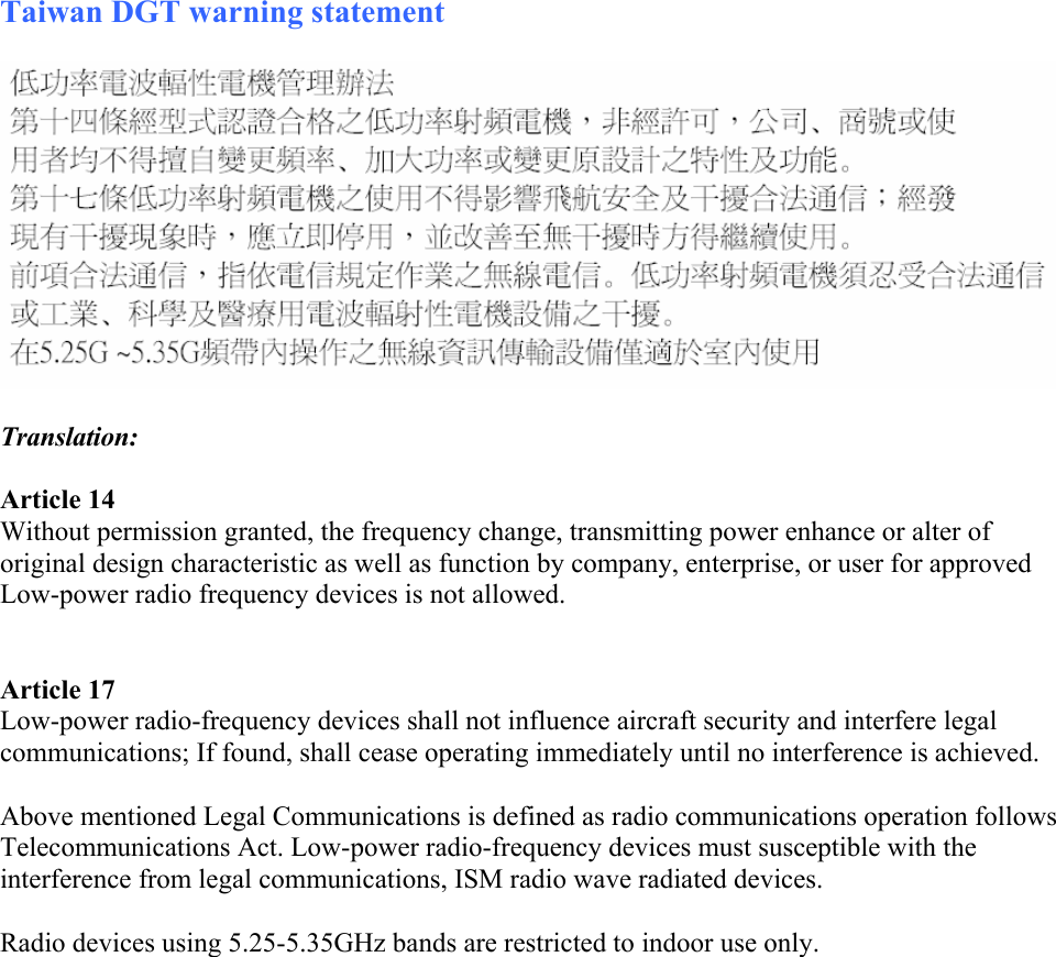 Taiwan DGT warning statement    Translation:  Article 14 Without permission granted, the frequency change, transmitting power enhance or alter of original design characteristic as well as function by company, enterprise, or user for approved Low-power radio frequency devices is not allowed.    Article 17 Low-power radio-frequency devices shall not influence aircraft security and interfere legal communications; If found, shall cease operating immediately until no interference is achieved.   Above mentioned Legal Communications is defined as radio communications operation follows Telecommunications Act. Low-power radio-frequency devices must susceptible with the interference from legal communications, ISM radio wave radiated devices.  Radio devices using 5.25-5.35GHz bands are restricted to indoor use only.     