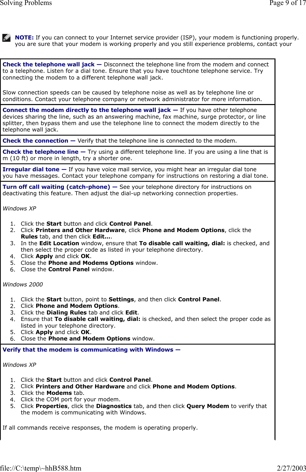 NOTE: If you can connect to your Internet service provider (ISP), your modem is functioning properly. you are sure that your modem is working properly and you still experience problems, contact your Check the telephone wall jack — Disconnect the telephone line from the modem and connect to a telephone. Listen for a dial tone. Ensure that you have touchtone telephone service. Try connecting the modem to a different telephone wall jack. Slow connection speeds can be caused by telephone noise as well as by telephone line or conditions. Contact your telephone company or network administrator for more information. Connect the modem directly to the telephone wall jack — If you have other telephone devices sharing the line, such as an answering machine, fax machine, surge protector, or line splitter, then bypass them and use the telephone line to connect the modem directly to the telephone wall jack. Check the connection — Verify that the telephone line is connected to the modem. Check the telephone line — Try using a different telephone line. If you are using a line that is m (10 ft) or more in length, try a shorter one. Irregular dial tone — If you have voice mail service, you might hear an irregular dial tone you have messages. Contact your telephone company for instructions on restoring a dial tone. Turn off call waiting (catch-phone) — See your telephone directory for instructions on deactivating this feature. Then adjust the dial-up networking connection properties. Windows XP 1. Click the Start button and click Control Panel.  2. Click Printers and Other Hardware, click Phone and Modem Options, click the Rules tab, and then click Edit....  3. In the Edit Location window, ensure that To disable call waiting, dial: is checked, and then select the proper code as listed in your telephone directory.  4. Click Apply and click OK.  5. Close the Phone and Modems Options window.  6. Close the Control Panel window.  Windows 2000 1. Click the Start button, point to Settings, and then click Control Panel.  2. Click Phone and Modem Options.  3. Click the Dialing Rules tab and click Edit.  4. Ensure that To disable call waiting, dial: is checked, and then select the proper code as listed in your telephone directory.  5. Click Apply and click OK.  6. Close the Phone and Modem Options window.  Verify that the modem is communicating with Windows —  Windows XP 1. Click the Start button and click Control Panel.  2. Click Printers and Other Hardware and click Phone and Modem Options.  3. Click the Modems tab.  4. Click the COM port for your modem.  5. Click Properties, click the Diagnostics tab, and then click Query Modem to verify that the modem is communicating with Windows.  If all commands receive responses, the modem is operating properly. Page 9 of 17Solving Problems2/27/2003file://C:\temp\~hhB588.htm