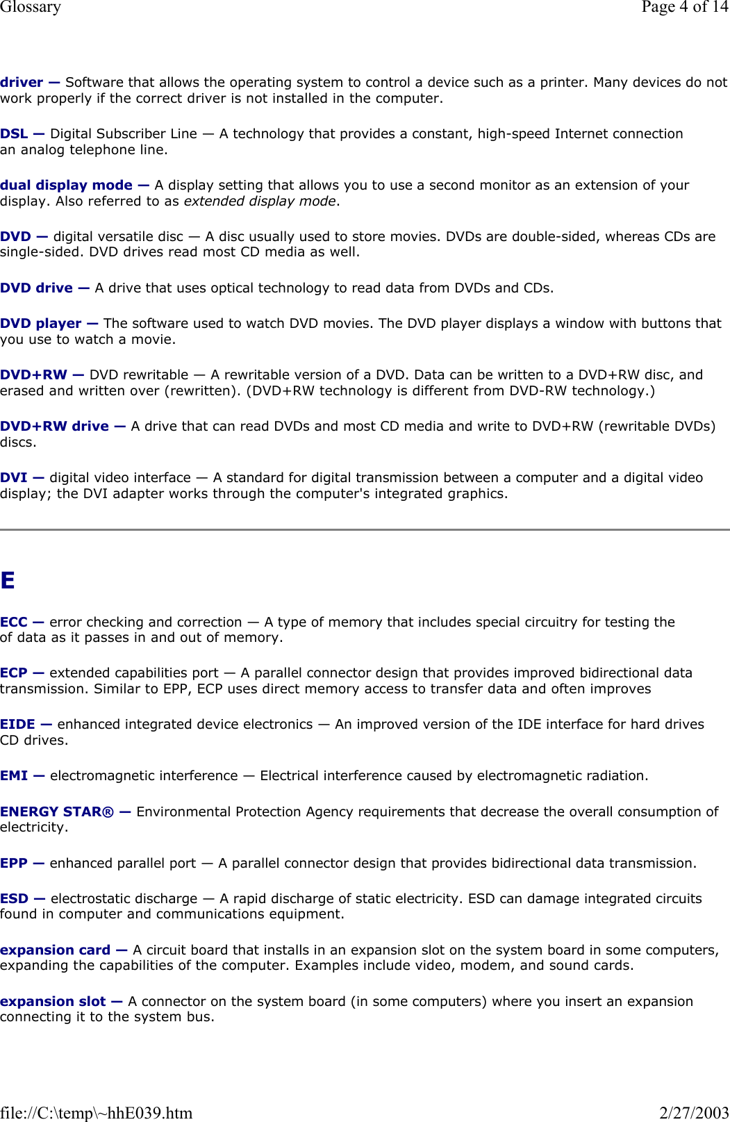 driver — Software that allows the operating system to control a device such as a printer. Many devices do notwork properly if the correct driver is not installed in the computer. DSL — Digital Subscriber Line — A technology that provides a constant, high-speed Internet connection an analog telephone line.  dual display mode — A display setting that allows you to use a second monitor as an extension of your display. Also referred to as extended display mode. DVD — digital versatile disc — A disc usually used to store movies. DVDs are double-sided, whereas CDs are single-sided. DVD drives read most CD media as well. DVD drive — A drive that uses optical technology to read data from DVDs and CDs. DVD player — The software used to watch DVD movies. The DVD player displays a window with buttons that you use to watch a movie. DVD+RW — DVD rewritable — A rewritable version of a DVD. Data can be written to a DVD+RW disc, and erased and written over (rewritten). (DVD+RW technology is different from DVD-RW technology.) DVD+RW drive — A drive that can read DVDs and most CD media and write to DVD+RW (rewritable DVDs) discs. DVI — digital video interface — A standard for digital transmission between a computer and a digital video display; the DVI adapter works through the computer&apos;s integrated graphics. E  ECC — error checking and correction — A type of memory that includes special circuitry for testing the of data as it passes in and out of memory. ECP — extended capabilities port — A parallel connector design that provides improved bidirectional data transmission. Similar to EPP, ECP uses direct memory access to transfer data and often improves EIDE — enhanced integrated device electronics — An improved version of the IDE interface for hard drives CD drives. EMI — electromagnetic interference — Electrical interference caused by electromagnetic radiation. ENERGY STAR® — Environmental Protection Agency requirements that decrease the overall consumption of electricity. EPP — enhanced parallel port — A parallel connector design that provides bidirectional data transmission. ESD — electrostatic discharge — A rapid discharge of static electricity. ESD can damage integrated circuits found in computer and communications equipment. expansion card — A circuit board that installs in an expansion slot on the system board in some computers, expanding the capabilities of the computer. Examples include video, modem, and sound cards. expansion slot — A connector on the system board (in some computers) where you insert an expansion connecting it to the system bus. Page 4 of 14Glossary2/27/2003file://C:\temp\~hhE039.htm
