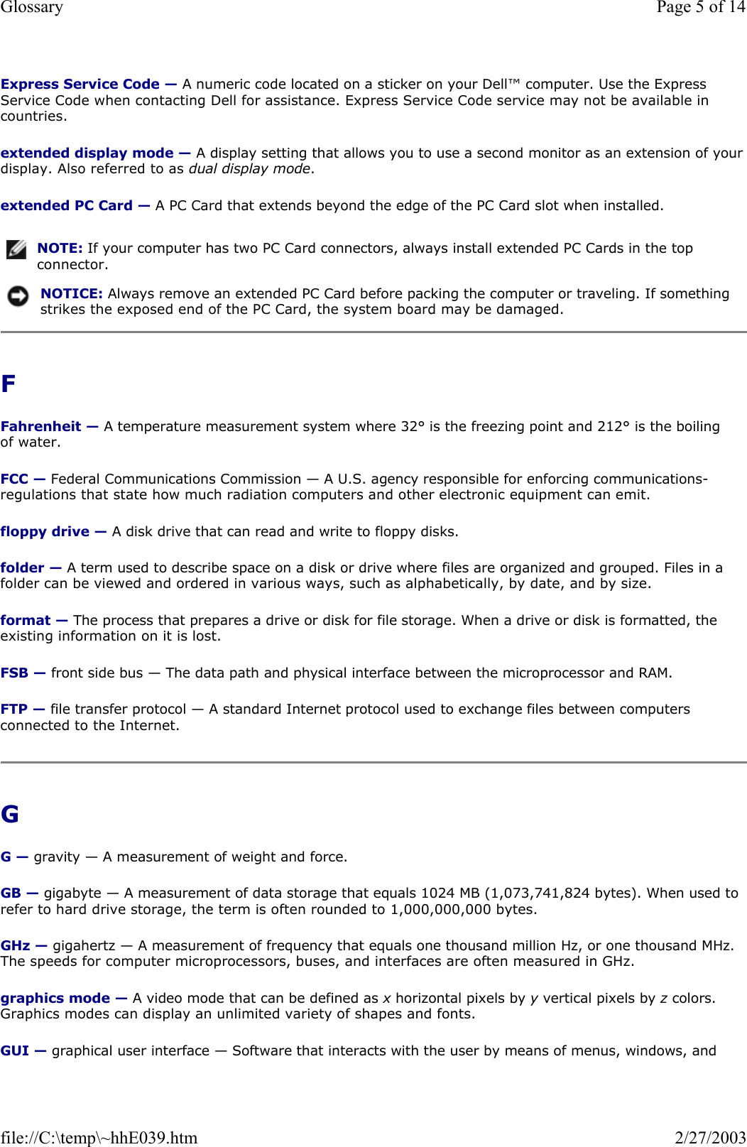 Express Service Code — A numeric code located on a sticker on your Dell™ computer. Use the Express Service Code when contacting Dell for assistance. Express Service Code service may not be available in countries. extended display mode — A display setting that allows you to use a second monitor as an extension of your display. Also referred to as dual display mode. extended PC Card — A PC Card that extends beyond the edge of the PC Card slot when installed. F  Fahrenheit — A temperature measurement system where 32° is the freezing point and 212° is the boiling of water. FCC — Federal Communications Commission — A U.S. agency responsible for enforcing communications-regulations that state how much radiation computers and other electronic equipment can emit. floppy drive — A disk drive that can read and write to floppy disks. folder — A term used to describe space on a disk or drive where files are organized and grouped. Files in a folder can be viewed and ordered in various ways, such as alphabetically, by date, and by size. format — The process that prepares a drive or disk for file storage. When a drive or disk is formatted, the existing information on it is lost. FSB — front side bus — The data path and physical interface between the microprocessor and RAM. FTP — file transfer protocol — A standard Internet protocol used to exchange files between computers connected to the Internet. G  G — gravity — A measurement of weight and force. GB — gigabyte — A measurement of data storage that equals 1024 MB (1,073,741,824 bytes). When used to refer to hard drive storage, the term is often rounded to 1,000,000,000 bytes. GHz — gigahertz — A measurement of frequency that equals one thousand million Hz, or one thousand MHz. The speeds for computer microprocessors, buses, and interfaces are often measured in GHz. graphics mode — A video mode that can be defined as x horizontal pixels by y vertical pixels by z colors. Graphics modes can display an unlimited variety of shapes and fonts. GUI — graphical user interface — Software that interacts with the user by means of menus, windows, and NOTE: If your computer has two PC Card connectors, always install extended PC Cards in the top connector.NOTICE: Always remove an extended PC Card before packing the computer or traveling. If something strikes the exposed end of the PC Card, the system board may be damaged.Page 5 of 14Glossary2/27/2003file://C:\temp\~hhE039.htm
