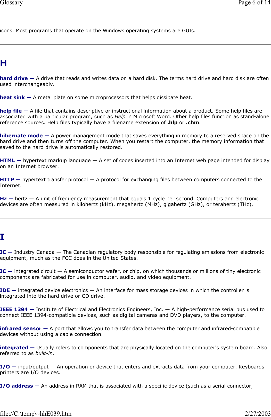 icons. Most programs that operate on the Windows operating systems are GUIs. H  hard drive — A drive that reads and writes data on a hard disk. The terms hard drive and hard disk are often used interchangeably. heat sink — A metal plate on some microprocessors that helps dissipate heat. help file — A file that contains descriptive or instructional information about a product. Some help files are associated with a particular program, such as Help in Microsoft Word. Other help files function as stand-alone reference sources. Help files typically have a filename extension of .hlp or .chm. hibernate mode — A power management mode that saves everything in memory to a reserved space on the hard drive and then turns off the computer. When you restart the computer, the memory information that saved to the hard drive is automatically restored. HTML — hypertext markup language — A set of codes inserted into an Internet web page intended for display on an Internet browser. HTTP — hypertext transfer protocol — A protocol for exchanging files between computers connected to the Internet.  Hz — hertz — A unit of frequency measurement that equals 1 cycle per second. Computers and electronic devices are often measured in kilohertz (kHz), megahertz (MHz), gigahertz (GHz), or terahertz (THz). I  IC — Industry Canada — The Canadian regulatory body responsible for regulating emissions from electronic equipment, much as the FCC does in the United States. IC — integrated circuit — A semiconductor wafer, or chip, on which thousands or millions of tiny electronic components are fabricated for use in computer, audio, and video equipment.  IDE — integrated device electronics — An interface for mass storage devices in which the controller is integrated into the hard drive or CD drive. IEEE 1394 — Institute of Electrical and Electronics Engineers, Inc. — A high-performance serial bus used to connect IEEE 1394-compatible devices, such as digital cameras and DVD players, to the computer.  infrared sensor — A port that allows you to transfer data between the computer and infrared-compatible devices without using a cable connection. integrated — Usually refers to components that are physically located on the computer&apos;s system board. Also referred to as built-in. I/O — input/output — An operation or device that enters and extracts data from your computer. Keyboards printers are I/O devices.  I/O address — An address in RAM that is associated with a specific device (such as a serial connector, Page 6 of 14Glossary2/27/2003file://C:\temp\~hhE039.htm